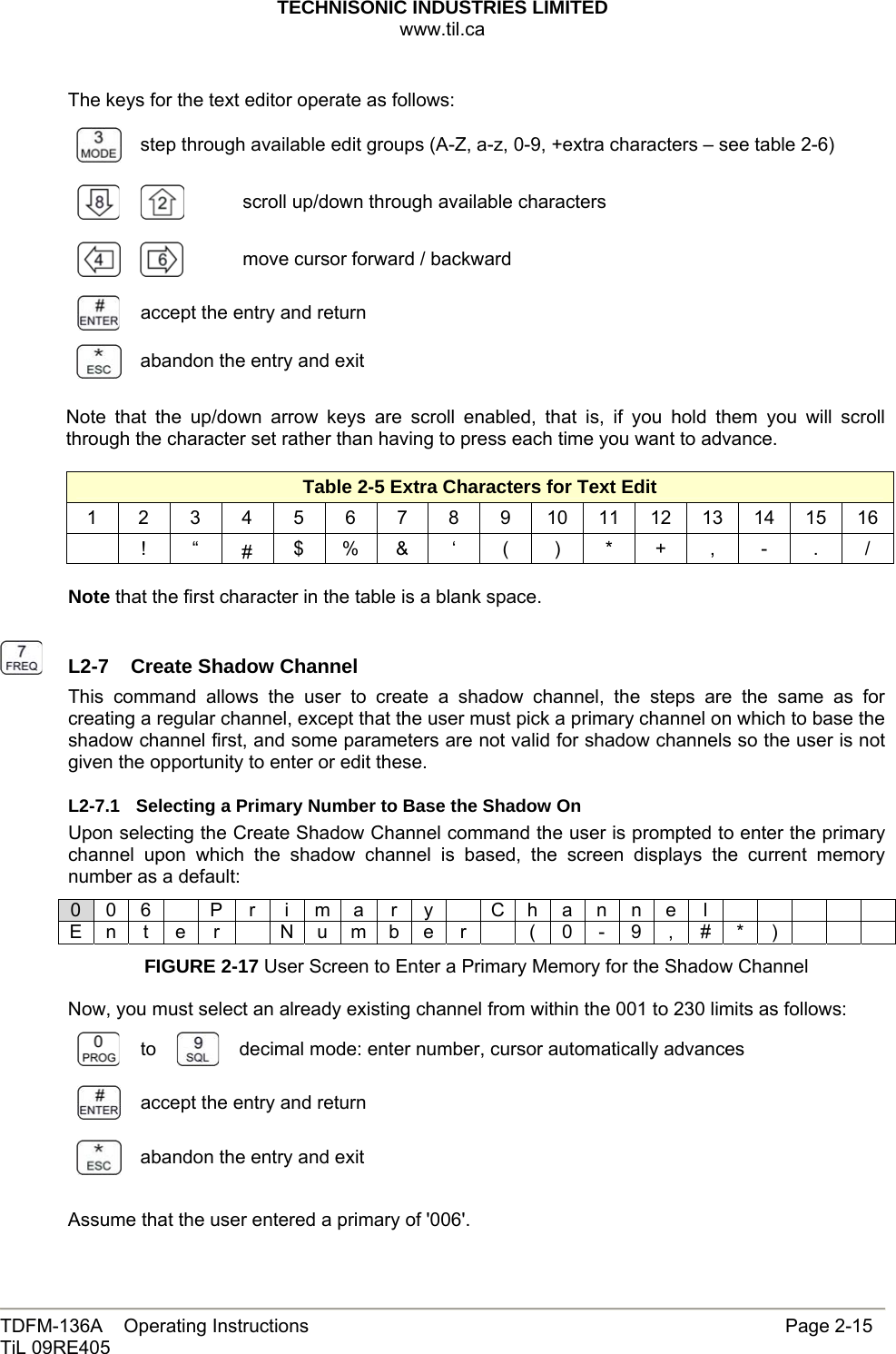 TECHNISONIC INDUSTRIES LIMITED www.til.ca   TDFM-136A    Operating Instructions                     Page 2-15 TiL 09RE405   The keys for the text editor operate as follows:  step through available edit groups (A-Z, a-z, 0-9, +extra characters – see table 2-6)  scroll up/down through available characters     move cursor forward / backward  accept the entry and return  abandon the entry and exit  Note that the up/down arrow keys are scroll enabled, that is, if you hold them you will scroll through the character set rather than having to press each time you want to advance.  Table 2-5 Extra Characters for Text Edit 1 2 3 4 5 6 7 8 9 10 11 12 13 14 15 16  ! “ #  $ % &amp;  ‘  (  )  *  +  ,  -  .  /  Note that the first character in the table is a blank space.    L2-7  Create Shadow ChannelThis command allows the user to create a shadow channel, the steps are the same as for creating a regular channel, except that the user must pick a primary channel on which to base the shadow channel first, and some parameters are not valid for shadow channels so the user is not given the opportunity to enter or edit these. L2-7.1  Selecting a Primary Number to Base the Shadow On Upon selecting the Create Shadow Channel command the user is prompted to enter the primary channel upon which the shadow channel is based, the screen displays the current memory number as a default: 0 0 6    P  r  i m a  r  y    C h a n n e  l          E n t e r   N u m b e r    ( 0 - 9 , # * )       FIGURE 2-17 User Screen to Enter a Primary Memory for the Shadow Channel  Now, you must select an already existing channel from within the 001 to 230 limits as follows:  to   decimal mode: enter number, cursor automatically advances  accept the entry and return  abandon the entry and exit  Assume that the user entered a primary of &apos;006&apos;. 