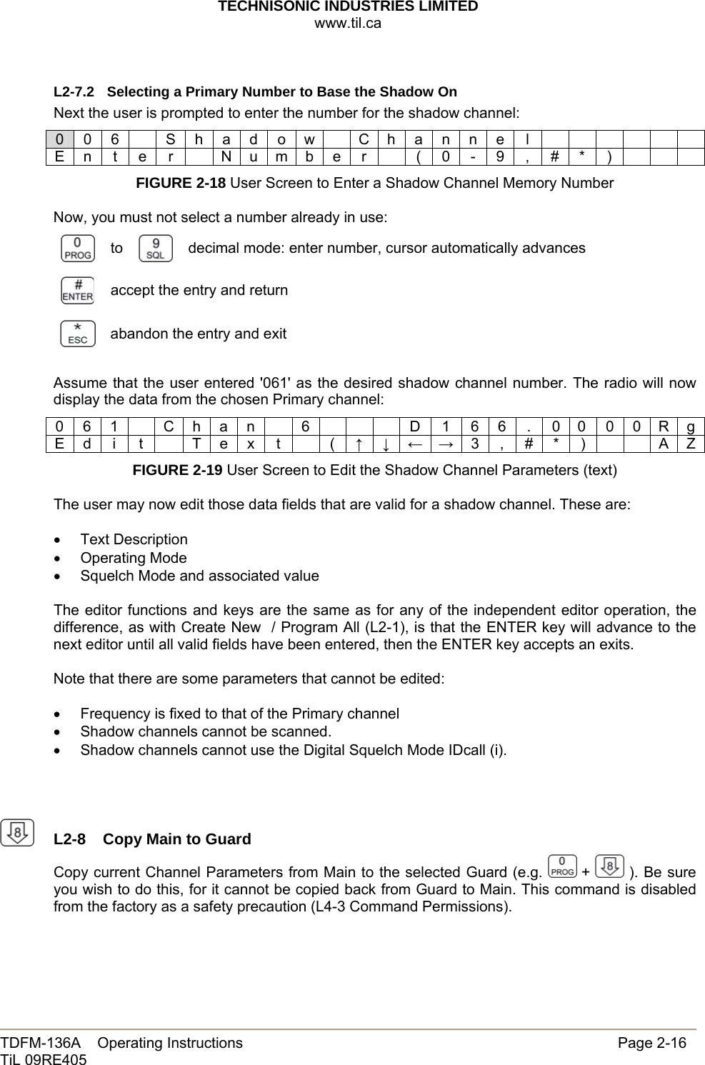 TECHNISONIC INDUSTRIES LIMITED www.til.ca   TDFM-136A    Operating Instructions                     Page 2-16 TiL 09RE405   L2-7.2  Selecting a Primary Number to Base the Shadow On Next the user is prompted to enter the number for the shadow channel: 0 0 6    S h a d o w   C h a n n e  l             E n t e r   N u m b e r    ( 0 - 9 , # * )       FIGURE 2-18 User Screen to Enter a Shadow Channel Memory Number  Now, you must not select a number already in use:  to   decimal mode: enter number, cursor automatically advances  accept the entry and return  abandon the entry and exit  Assume that the user entered &apos;061&apos; as the desired shadow channel number. The radio will now display the data from the chosen Primary channel: 0 6 1    C h a n    6        D  1  6 6  .  0 0 0 0 R g E d  i  t    T e x  t    (  ↑ ↓ ← → 3 , # * )     A Z FIGURE 2-19 User Screen to Edit the Shadow Channel Parameters (text)  The user may now edit those data fields that are valid for a shadow channel. These are:  • Text Description • Operating Mode •  Squelch Mode and associated value  The editor functions and keys are the same as for any of the independent editor operation, the difference, as with Create New  / Program All (L2-1), is that the ENTER key will advance to the next editor until all valid fields have been entered, then the ENTER key accepts an exits.  Note that there are some parameters that cannot be edited:  •  Frequency is fixed to that of the Primary channel •  Shadow channels cannot be scanned. •  Shadow channels cannot use the Digital Squelch Mode IDcall (i).      L2-8  Copy Main to Guard Copy current Channel Parameters from Main to the selected Guard (e.g.   +   ). Be sure you wish to do this, for it cannot be copied back from Guard to Main. This command is disabled from the factory as a safety precaution (L4-3 Command Permissions).   