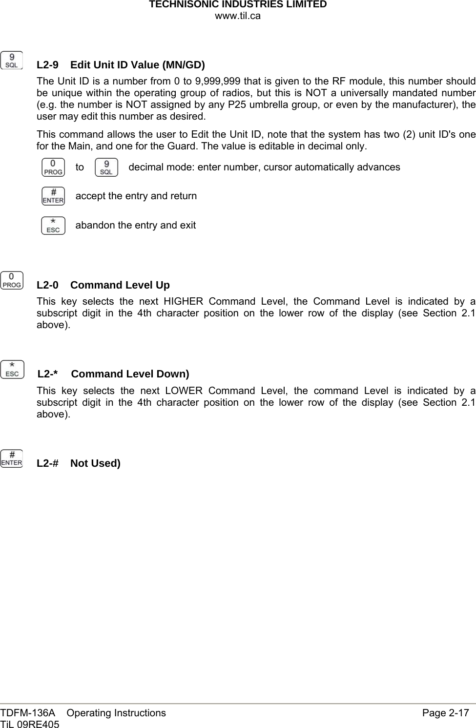 TECHNISONIC INDUSTRIES LIMITED www.til.ca   TDFM-136A    Operating Instructions                     Page 2-17 TiL 09RE405     L2-9  Edit Unit ID Value (MN/GD)The Unit ID is a number from 0 to 9,999,999 that is given to the RF module, this number should be unique within the operating group of radios, but this is NOT a universally mandated number (e.g. the number is NOT assigned by any P25 umbrella group, or even by the manufacturer), the user may edit this number as desired. This command allows the user to Edit the Unit ID, note that the system has two (2) unit ID&apos;s one for the Main, and one for the Guard. The value is editable in decimal only.  to   decimal mode: enter number, cursor automatically advances  accept the entry and return  abandon the entry and exit     L2-0  Command Level Up This key selects the next HIGHER Command Level, the Command Level is indicated by a subscript digit in the 4th character position on the lower row of the display (see Section 2.1 above).     L2-*  Command Level Down)This key selects the next LOWER Command Level, the command Level is indicated by a subscript digit in the 4th character position on the lower row of the display (see Section 2.1 above).     L2-#  Not Used)                