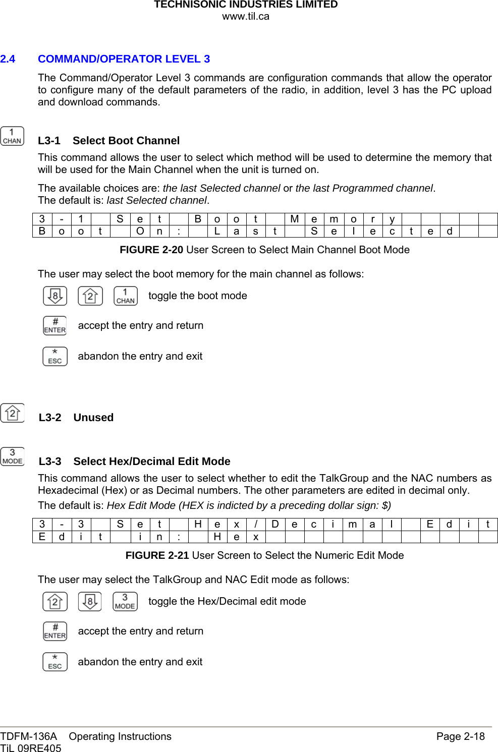 TECHNISONIC INDUSTRIES LIMITED www.til.ca   TDFM-136A    Operating Instructions                     Page 2-18 TiL 09RE405   2.4   COMMAND/OPERATOR LEVEL 3 The Command/Operator Level 3 commands are configuration commands that allow the operator to configure many of the default parameters of the radio, in addition, level 3 has the PC upload and download commands.    L3-1  Select Boot Channel This command allows the user to select which method will be used to determine the memory that will be used for the Main Channel when the unit is turned on. The available choices are: the last Selected channel or the last Programmed channel. The default is: last Selected channel. 3 - 1  S e t  B o o t  M e m o r y      B o o t    O n :    L a s  t    S e  l  e c  t e d     FIGURE 2-20 User Screen to Select Main Channel Boot Mode  The user may select the boot memory for the main channel as follows:    toggle the boot mode accept the entry and return  abandon the entry and exit     L3-2  Unused    L3-3  Select Hex/Decimal Edit ModeThis command allows the user to select whether to edit the TalkGroup and the NAC numbers as Hexadecimal (Hex) or as Decimal numbers. The other parameters are edited in decimal only. The default is: Hex Edit Mode (HEX is indicted by a preceding dollar sign: $) 3 - 3  S e t   H e x / D e c i m a l   E d i t E d i t   i n :  H e x             FIGURE 2-21 User Screen to Select the Numeric Edit Mode  The user may select the TalkGroup and NAC Edit mode as follows:       toggle the Hex/Decimal edit mode accept the entry and return  abandon the entry and exit 