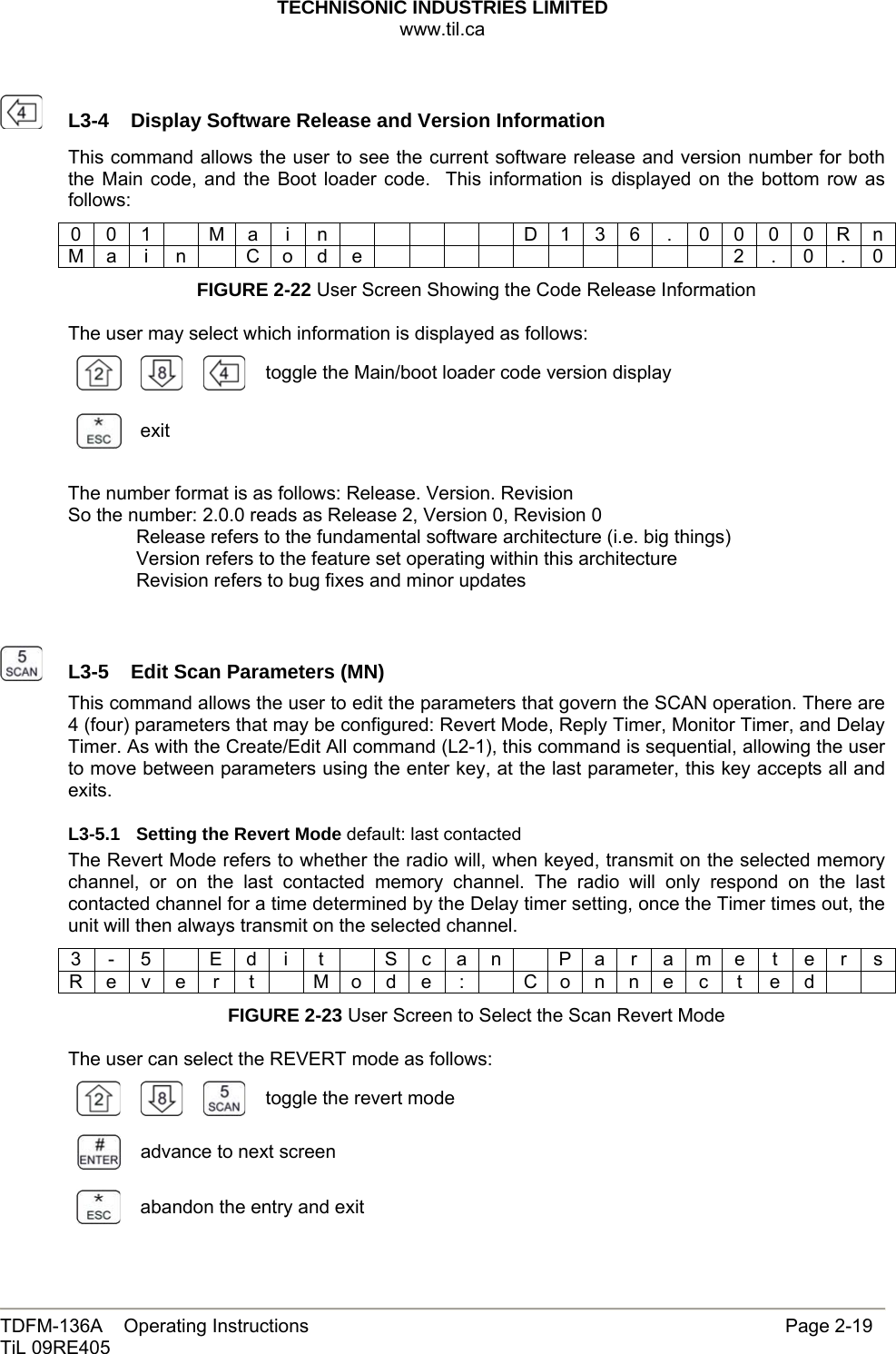 TECHNISONIC INDUSTRIES LIMITED www.til.ca   TDFM-136A    Operating Instructions                     Page 2-19 TiL 09RE405     L3-4  Display Software Release and Version InformationThis command allows the user to see the current software release and version number for both the Main code, and the Boot loader code.  This information is displayed on the bottom row as follows: 0 0 1    M a  i  n            D 1 3 6  .  0 0 0 0 R n M a i n  C o d e           2 . 0 . 0 FIGURE 2-22 User Screen Showing the Code Release Information  The user may select which information is displayed as follows:       toggle the Main/boot loader code version display exit  The number format is as follows: Release. Version. Revision So the number: 2.0.0 reads as Release 2, Version 0, Revision 0   Release refers to the fundamental software architecture (i.e. big things)   Version refers to the feature set operating within this architecture   Revision refers to bug fixes and minor updates     L3-5  Edit Scan Parameters (MN)This command allows the user to edit the parameters that govern the SCAN operation. There are 4 (four) parameters that may be configured: Revert Mode, Reply Timer, Monitor Timer, and Delay Timer. As with the Create/Edit All command (L2-1), this command is sequential, allowing the user to move between parameters using the enter key, at the last parameter, this key accepts all and exits. L3-5.1  Setting the Revert Mode default: last contacted The Revert Mode refers to whether the radio will, when keyed, transmit on the selected memory channel, or on the last contacted memory channel. The radio will only respond on the last contacted channel for a time determined by the Delay timer setting, once the Timer times out, the unit will then always transmit on the selected channel. 3 - 5   E d i  t   S c a n   P a r a m e t e r s R e v e  r  t    M o d e  :    C o n n e c  t  e d     FIGURE 2-23 User Screen to Select the Scan Revert Mode  The user can select the REVERT mode as follows:      toggle the revert mode  advance to next screen  abandon the entry and exit 