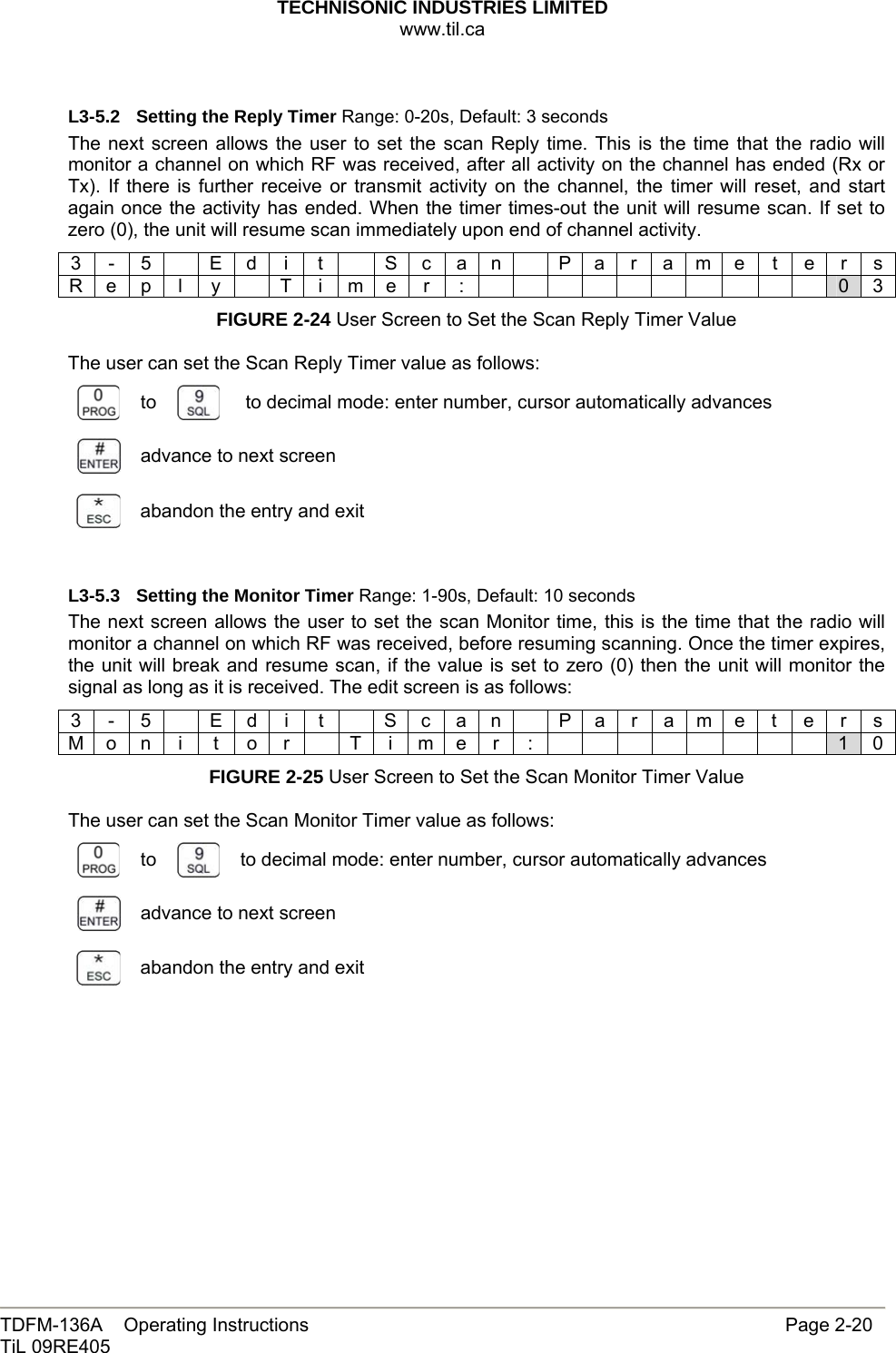 TECHNISONIC INDUSTRIES LIMITED www.til.ca   TDFM-136A    Operating Instructions                     Page 2-20 TiL 09RE405   L3-5.2  Setting the Reply Timer Range: 0-20s, Default: 3 seconds The next screen allows the user to set the scan Reply time. This is the time that the radio will monitor a channel on which RF was received, after all activity on the channel has ended (Rx or Tx). If there is further receive or transmit activity on the channel, the timer will reset, and start again once the activity has ended. When the timer times-out the unit will resume scan. If set to zero (0), the unit will resume scan immediately upon end of channel activity. 3 - 5  E d i t   S c a n  P a r a m e t e r s R e p l y  T i m e r :           0 3 FIGURE 2-24 User Screen to Set the Scan Reply Timer Value  The user can set the Scan Reply Timer value as follows:  to    to decimal mode: enter number, cursor automatically advances  advance to next screen  abandon the entry and exit  L3-5.3  Setting the Monitor Timer Range: 1-90s, Default: 10 seconds The next screen allows the user to set the scan Monitor time, this is the time that the radio will monitor a channel on which RF was received, before resuming scanning. Once the timer expires, the unit will break and resume scan, if the value is set to zero (0) then the unit will monitor the signal as long as it is received. The edit screen is as follows: 3 - 5    E d i  t   S c a n    P a r a m e t e r s M o n i t o r  T i m e r :         1 0 FIGURE 2-25 User Screen to Set the Scan Monitor Timer Value  The user can set the Scan Monitor Timer value as follows:  to   to decimal mode: enter number, cursor automatically advances  advance to next screen  abandon the entry and exit            