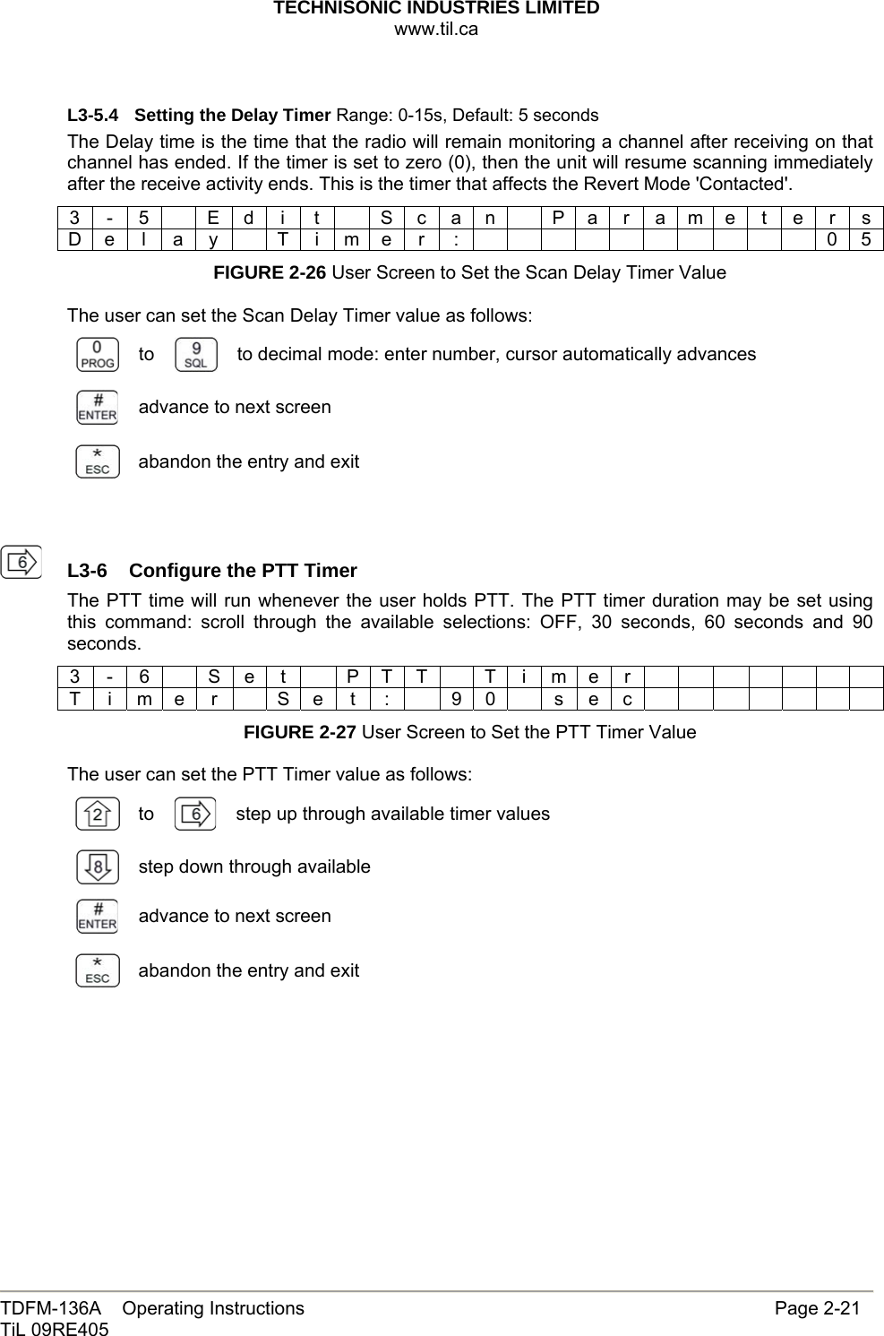 TECHNISONIC INDUSTRIES LIMITED www.til.ca   TDFM-136A    Operating Instructions                     Page 2-21 TiL 09RE405   L3-5.4  Setting the Delay Timer Range: 0-15s, Default: 5 seconds The Delay time is the time that the radio will remain monitoring a channel after receiving on that channel has ended. If the timer is set to zero (0), then the unit will resume scanning immediately after the receive activity ends. This is the timer that affects the Revert Mode &apos;Contacted&apos;. 3 - 5    E d i  t    S c a n    P a r a m e t e r s D e l a y  T i m e r :           0 5 FIGURE 2-26 User Screen to Set the Scan Delay Timer Value  The user can set the Scan Delay Timer value as follows:  to   to decimal mode: enter number, cursor automatically advances  advance to next screen  abandon the entry and exit     L3-6  Configure the PTT TimerThe PTT time will run whenever the user holds PTT. The PTT timer duration may be set using this command: scroll through the available selections: OFF, 30 seconds, 60 seconds and 90 seconds. 3 - 6   S e t    P T T  T i m e r               T i m e r   S e t :    9 0   s e c              FIGURE 2-27 User Screen to Set the PTT Timer Value  The user can set the PTT Timer value as follows:  to   step up through available timer values step down through available   advance to next screen  abandon the entry and exit          