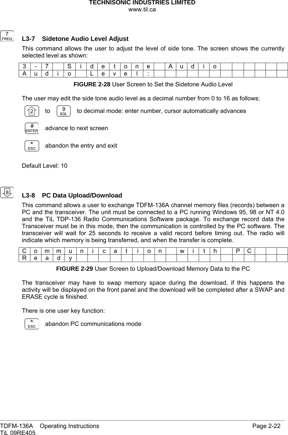 TECHNISONIC INDUSTRIES LIMITED www.til.ca   TDFM-136A    Operating Instructions                     Page 2-22 TiL 09RE405     L3-7  Sidetone Audio Level AdjustThis command allows the user to adjust the level of side tone. The screen shows the currently selected level as shown: 3 - 7   S i d e t o n e  A u d i o             A u d i o  L e v e l :             FIGURE 2-28 User Screen to Set the Sidetone Audio Level  The user may edit the side tone audio level as a decimal number from 0 to 16 as follows:  to   to decimal mode: enter number, cursor automatically advances  advance to next screen  abandon the entry and exit  Default Level: 10     L3-8  PC Data Upload/DownloadThis command allows a user to exchange TDFM-136A channel memory files (records) between a PC and the transceiver. The unit must be connected to a PC running Windows 95, 98 or NT 4.0 and the TiL TDP-136 Radio Communications Software package. To exchange record data the Transceiver must be in this mode, then the communication is controlled by the PC software. The transceiver will wait for 25 seconds to receive a valid record before timing out. The radio will indicate which memory is being transferred, and when the transfer is complete. C o m m u n i c a t i o n  w i t h  P C      R e a d y                    FIGURE 2-29 User Screen to Upload/Download Memory Data to the PC  The transceiver may have to swap memory space during the download, if this happens the activity will be displayed on the front panel and the download will be completed after a SWAP and ERASE cycle is finished.  There is one user key function:  abandon PC communications mode        