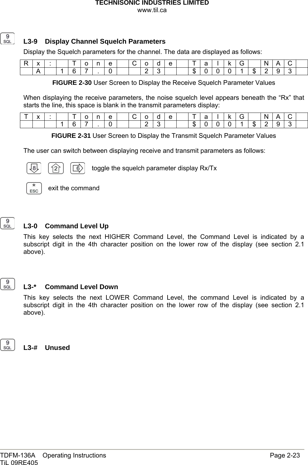 TECHNISONIC INDUSTRIES LIMITED www.til.ca   TDFM-136A    Operating Instructions                     Page 2-23 TiL 09RE405     L3-9  Display Channel Squelch ParametersDisplay the Squelch parameters for the channel. The data are displayed as follows: R x  :    T o n e    C o d e    T a  l  k G    N A C   A  1 6 7 . 0    2 3    $ 0 0 0 1 $ 2 9 3  FIGURE 2-30 User Screen to Display the Receive Squelch Parameter Values  When displaying the receive parameters, the noise squelch level appears beneath the “Rx” that starts the line, this space is blank in the transmit parameters display: T x  :    T o n e    C o d e    T a  l  k G    N A C       1 6 7 . 0    2 3    $ 0 0 0 1 $ 2 9 3  FIGURE 2-31 User Screen to Display the Transmit Squelch Parameter Values  The user can switch between displaying receive and transmit parameters as follows:       toggle the squelch parameter display Rx/Tx exit the command     L3-0  Command Level Up This key selects the next HIGHER Command Level, the Command Level is indicated by a subscript digit in the 4th character position on the lower row of the display (see section 2.1 above).     L3-*  Command Level DownThis key selects the next LOWER Command Level, the command Level is indicated by a subscript digit in the 4th character position on the lower row of the display (see section 2.1 above).     L3-#  Unused          