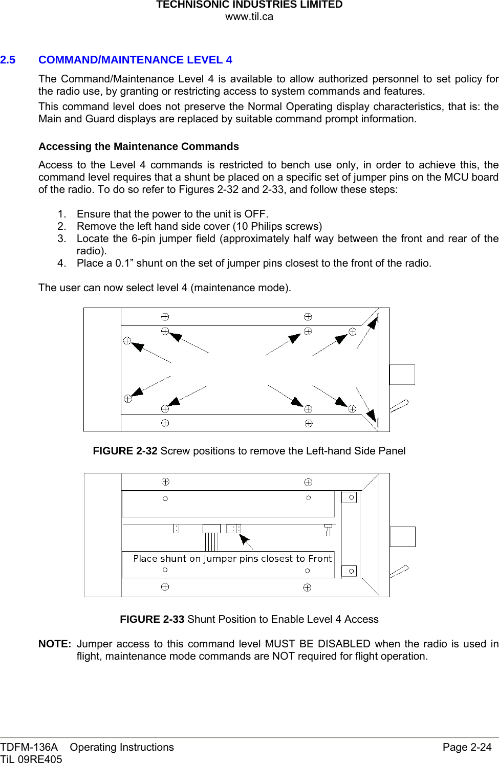 TECHNISONIC INDUSTRIES LIMITED www.til.ca   TDFM-136A    Operating Instructions                     Page 2-24 TiL 09RE405   2.5   COMMAND/MAINTENANCE LEVEL 4 The Command/Maintenance Level 4 is available to allow authorized personnel to set policy for the radio use, by granting or restricting access to system commands and features. This command level does not preserve the Normal Operating display characteristics, that is: the Main and Guard displays are replaced by suitable command prompt information.  Accessing the Maintenance Commands Access to the Level 4 commands is restricted to bench use only, in order to achieve this, the command level requires that a shunt be placed on a specific set of jumper pins on the MCU board of the radio. To do so refer to Figures 2-32 and 2-33, and follow these steps:  1.  Ensure that the power to the unit is OFF. 2.  Remove the left hand side cover (10 Philips screws) 3.  Locate the 6-pin jumper field (approximately half way between the front and rear of the radio). 4.  Place a 0.1” shunt on the set of jumper pins closest to the front of the radio.  The user can now select level 4 (maintenance mode).    FIGURE 2-32 Screw positions to remove the Left-hand Side Panel    FIGURE 2-33 Shunt Position to Enable Level 4 Access  NOTE: Jumper access to this command level MUST BE DISABLED when the radio is used in flight, maintenance mode commands are NOT required for flight operation.    