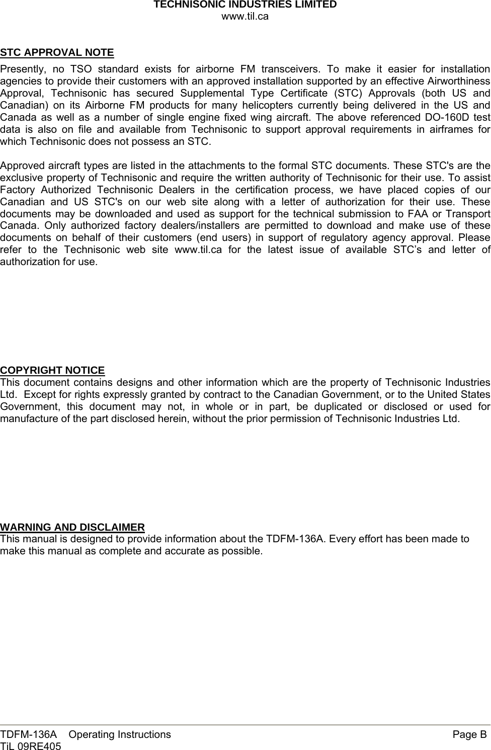 TECHNISONIC INDUSTRIES LIMITED www.til.ca   TDFM-136A    Operating Instructions        Page B TiL 09RE405   STC APPROVAL NOTE  Presently, no TSO standard exists for airborne FM transceivers. To make it easier for installation agencies to provide their customers with an approved installation supported by an effective Airworthiness Approval, Technisonic has secured Supplemental Type Certificate (STC) Approvals (both US and Canadian) on its Airborne FM products for many helicopters currently being delivered in the US and Canada as well as a number of single engine fixed wing aircraft. The above referenced DO-160D test data is also on file and available from Technisonic to support approval requirements in airframes for which Technisonic does not possess an STC.  Approved aircraft types are listed in the attachments to the formal STC documents. These STC&apos;s are the exclusive property of Technisonic and require the written authority of Technisonic for their use. To assist Factory Authorized Technisonic Dealers in the certification process, we have placed copies of our Canadian and US STC&apos;s on our web site along with a letter of authorization for their use. These documents may be downloaded and used as support for the technical submission to FAA or Transport Canada. Only authorized factory dealers/installers are permitted to download and make use of these documents on behalf of their customers (end users) in support of regulatory agency approval. Please refer to the Technisonic web site www.til.ca for the latest issue of available STC’s and letter of authorization for use.         COPYRIGHT NOTICE This document contains designs and other information which are the property of Technisonic Industries Ltd.  Except for rights expressly granted by contract to the Canadian Government, or to the United States Government, this document may not, in whole or in part, be duplicated or disclosed or used for manufacture of the part disclosed herein, without the prior permission of Technisonic Industries Ltd.         WARNING AND DISCLAIMER This manual is designed to provide information about the TDFM-136A. Every effort has been made to make this manual as complete and accurate as possible.         
