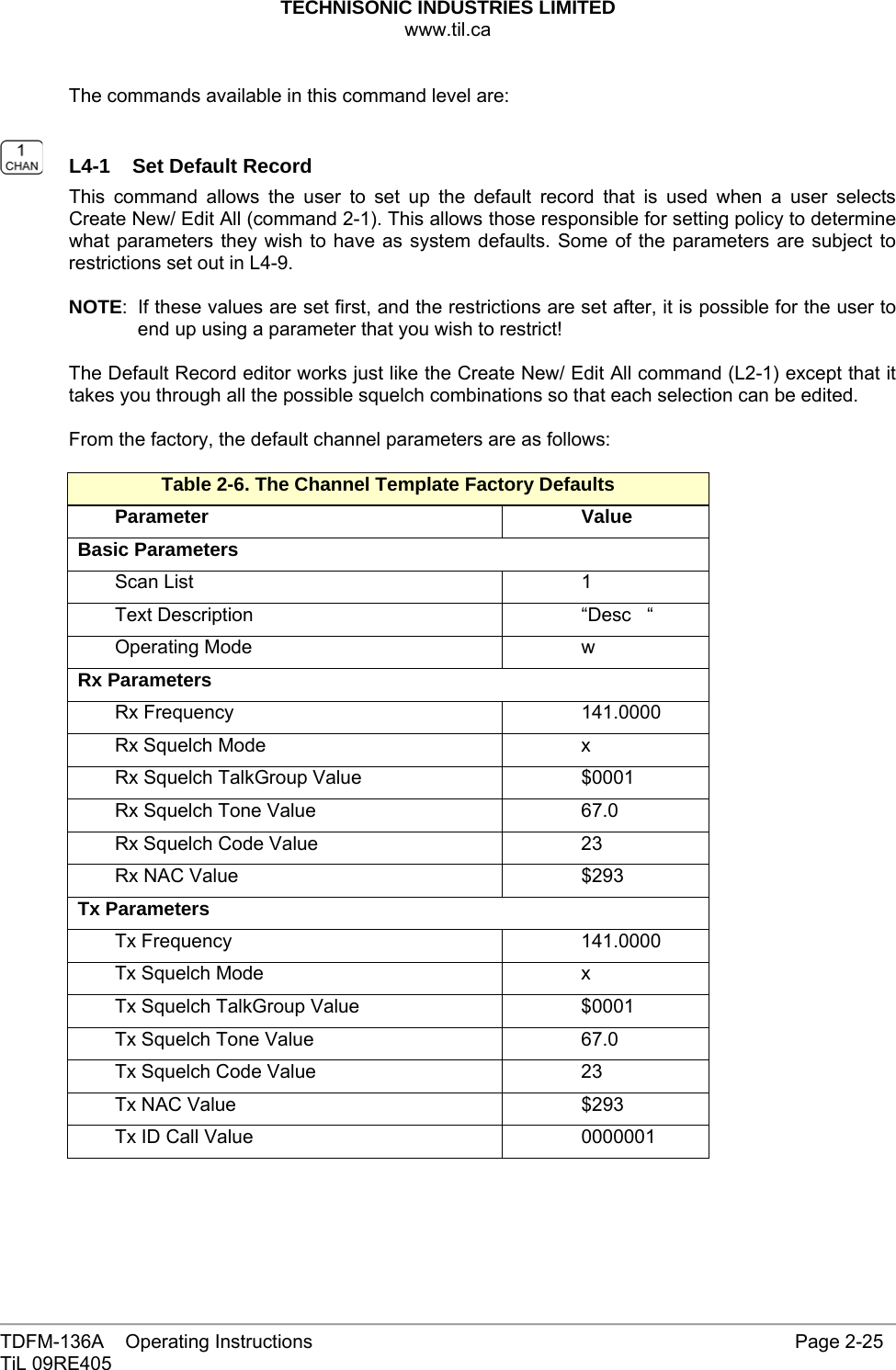 TECHNISONIC INDUSTRIES LIMITED www.til.ca   TDFM-136A    Operating Instructions                     Page 2-25 TiL 09RE405   The commands available in this command level are:    L4-1  Set Default Record This command allows the user to set up the default record that is used when a user selects Create New/ Edit All (command 2-1). This allows those responsible for setting policy to determine what parameters they wish to have as system defaults. Some of the parameters are subject to restrictions set out in L4-9.  NOTE:  If these values are set first, and the restrictions are set after, it is possible for the user to end up using a parameter that you wish to restrict!  The Default Record editor works just like the Create New/ Edit All command (L2-1) except that it takes you through all the possible squelch combinations so that each selection can be edited.  From the factory, the default channel parameters are as follows:  Table 2-6. The Channel Template Factory Defaults Parameter  Value Basic Parameters Scan List    1 Text Description    “Desc   “ Operating Mode    w Rx Parameters Rx Frequency    141.0000 Rx Squelch Mode    x Rx Squelch TalkGroup Value    $0001 Rx Squelch Tone Value    67.0 Rx Squelch Code Value    23 Rx NAC Value    $293  Tx Parameters Tx Frequency    141.0000 Tx Squelch Mode    x Tx Squelch TalkGroup Value    $0001 Tx Squelch Tone Value    67.0 Tx Squelch Code Value    23 Tx NAC Value    $293  Tx ID Call Value    0000001    