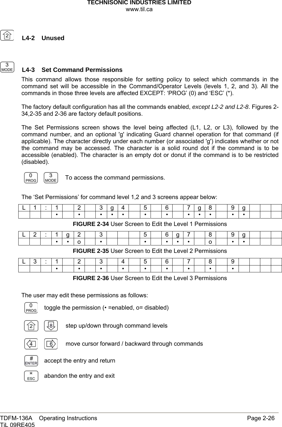 TECHNISONIC INDUSTRIES LIMITED www.til.ca   TDFM-136A    Operating Instructions                     Page 2-26 TiL 09RE405     L4-2  Unused     L4-3  Set Command PermissionsThis command allows those responsible for setting policy to select which commands in the command set will be accessible in the Command/Operator Levels (levels 1, 2, and 3). All the commands in those three levels are affected EXCEPT: ‘PROG’ (0) and ‘ESC’ (*).  The factory default configuration has all the commands enabled, except L2-2 and L2-8. Figures 2-34,2-35 and 2-36 are factory default positions.  The Set Permissions screen shows the level being affected (L1, L2, or L3), followed by the command number, and an optional &apos;g&apos; indicating Guard channel operation for that command (if applicable). The character directly under each number (or associated &apos;g&apos;) indicates whether or not the command may be accessed. The character is a solid round dot if the command is to be accessible (enabled). The character is an empty dot or donut if the command is to be restricted (disabled).   To access the command permissions.  The ‘Set Permissions’ for command level 1,2 and 3 screens appear below: L 1 : 1  2  3 g 4  5  6  7 g 8  9 g           •  •  • • •  •  •  • • •  • •      FIGURE 2-34 User Screen to Edit the Level 1 Permissions L 2 : 1 g 2  3      5  6 g 7  8  9 g           • • o  •      •  • • •  o  • •      FIGURE 2-35 User Screen to Edit the Level 2 Permissions L 3 : 1  2  3  4  5  6  7  8  9             •  •  •  •  •  •  •  •  •        FIGURE 2-36 User Screen to Edit the Level 3 Permissions  The user may edit these permissions as follows:  toggle the permission (• =enabled, o= disabled)   step up/down through command levels     move cursor forward / backward through commands  accept the entry and return  abandon the entry and exit 