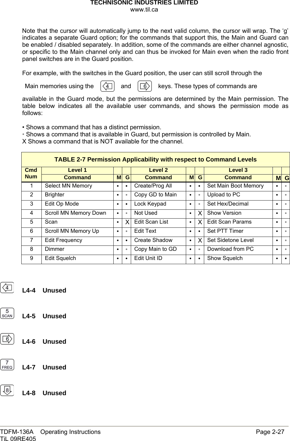 TECHNISONIC INDUSTRIES LIMITED www.til.ca   TDFM-136A    Operating Instructions                     Page 2-27 TiL 09RE405   Note that the cursor will automatically jump to the next valid column, the cursor will wrap. The ‘g’ indicates a separate Guard option; for the commands that support this, the Main and Guard can be enabled / disabled separately. In addition, some of the commands are either channel agnostic, or specific to the Main channel only and can thus be invoked for Main even when the radio front panel switches are in the Guard position.    For example, with the switches in the Guard position, the user can still scroll through the  Main memories using the   and keys. These types of commands are  available in the Guard mode, but the permissions are determined by the Main permission. The table below indicates all the available user commands, and shows the permission mode as follows:  • Shows a command that has a distinct permission. • Shows a command that is available in Guard, but permission is controlled by Main. X Shows a command that is NOT available for the channel.  TABLE 2-7 Permission Applicability with respect to Command Levels Level 1      Level 2      Level 3     Cmd Num Command  M G Command  M G Command  M G1  Select MN Memory  ••Create/Prog All  ••Set Main Boot Memory  ••2 Brighter  ••Copy GD to Main  ••Upload to PC  ••3  Edit Op Mode  ••Lock Keypad  ••Set Hex/Decimal  ••4  Scroll MN Memory Down  ••Not Used  •XShow Version  ••5 Scan  •XEdit Scan List  •XEdit Scan Params  ••6  Scroll MN Memory Up  ••Edit Text  ••Set PTT Timer  ••7 Edit Frequency  ••Create Shadow  •XSet Sidetone Level  ••8 Dimmer  ••Copy Main to GD  ••Download from PC  ••9 Edit Squelch  ••Edit Unit ID  ••Show Squelch  ••    L4-4  Unused    L4-5  Unused    L4-6  Unused    L4-7  Unused    L4-8  Unused  