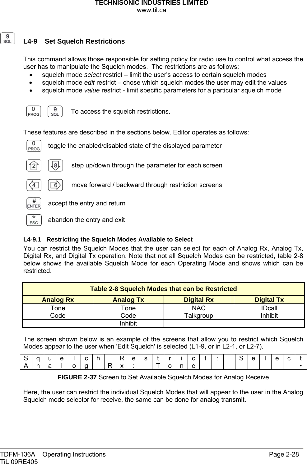 TECHNISONIC INDUSTRIES LIMITED www.til.ca   TDFM-136A    Operating Instructions                     Page 2-28 TiL 09RE405     L4-9  Set Squelch Restrictions This command allows those responsible for setting policy for radio use to control what access the user has to manipulate the Squelch modes.  The restrictions are as follows: • squelch mode select restrict – limit the user&apos;s access to certain squelch modes • squelch mode edit restrict – chose which squelch modes the user may edit the values • squelch mode value restrict - limit specific parameters for a particular squelch mode      To access the squelch restrictions.  These features are described in the sections below. Editor operates as follows:  toggle the enabled/disabled state of the displayed parameter   step up/down through the parameter for each screen     move forward / backward through restriction screens  accept the entry and return  abandon the entry and exit L4-9.1  Restricting the Squelch Modes Available to Select You can restrict the Squelch Modes that the user can select for each of Analog Rx, Analog Tx, Digital Rx, and Digital Tx operation. Note that not all Squelch Modes can be restricted, table 2-8 below shows the available Squelch Mode for each Operating Mode and shows which can be restricted.  Table 2-8 Squelch Modes that can be Restricted Analog Rx  Analog Tx  Digital Rx  Digital Tx Tone Tone NAC IDcall Code Code Talkgroup Inhibit  Inhibit     The screen shown below is an example of the screens that allow you to restrict which Squelch Modes appear to the user when &apos;Edit Squelch&apos; is selected (L1-9, or in L2-1, or L2-7). S q u e  l  c h    R e s  t  r  i  c  t  :    S e  l  e c  t A n a l o g  R x :  T o n e         • FIGURE 2-37 Screen to Set Available Squelch Modes for Analog Receive  Here, the user can restrict the individual Squelch Modes that will appear to the user in the Analog Squelch mode selector for receive, the same can be done for analog transmit. 