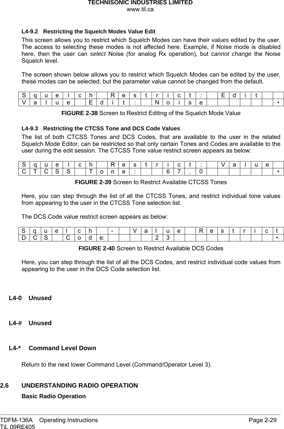 TECHNISONIC INDUSTRIES LIMITED www.til.ca   TDFM-136A    Operating Instructions                     Page 2-29 TiL 09RE405   L4-9.2  Restricting the Squelch Modes Value Edit This screen allows you to restrict which Squelch Modes can have their values edited by the user. The access to selecting these modes is not affected here. Example, if Noise mode is disabled here, then the user can select Noise (for analog Rx operation), but cannot change the Noise Squelch level.  The screen shown below allows you to restrict which Squelch Modes can be edited by the user, these modes can be selected, but the parameter value cannot be changed from the default.  S q u e  l  c h    R e s  t  r  i  c  t  :    E d  i  t     V a l u e   E d i t  :   N o i s e              • FIGURE 2-38 Screen to Restrict Editing of the Squelch Mode Value  L4-9.3  Restricting the CTCSS Tone and DCS Code Values The list of both CTCSS Tones and DCS Codes, that are available to the user in the related Squelch Mode Editor, can be restricted so that only certain Tones and Codes are available to the user during the edit session. The CTCSS Tone value restrict screen appears as below:  S q u e  l  c h    R e s  t  r  i  c  t  :    V a  l  u e   C T C S S    T o n e  :      6 7  .  0              • FIGURE 2-39 Screen to Restrict Available CTCSS Tones  Here, you can step through the list of all the CTCSS Tones, and restrict individual tone values from appearing to the user in the CTCSS Tone selection list.   The DCS Code value restrict screen appears as below:  S q u e l  c h   -    V a l  u e   R e s  t  r  i  c t D C S  C o d e:     2 3          • FIGURE 2-40 Screen to Restrict Available DCS Codes  Here, you can step through the list of all the DCS Codes, and restrict individual code values from appearing to the user in the DCS Code selection list.     L4-0  Unused    L4-#  Unused    L4-*  Command Level Down  Return to the next lower Command Level (Command/Operator Level 3).   2.6   UNDERSTANDING RADIO OPERATION Basic Radio Operation 