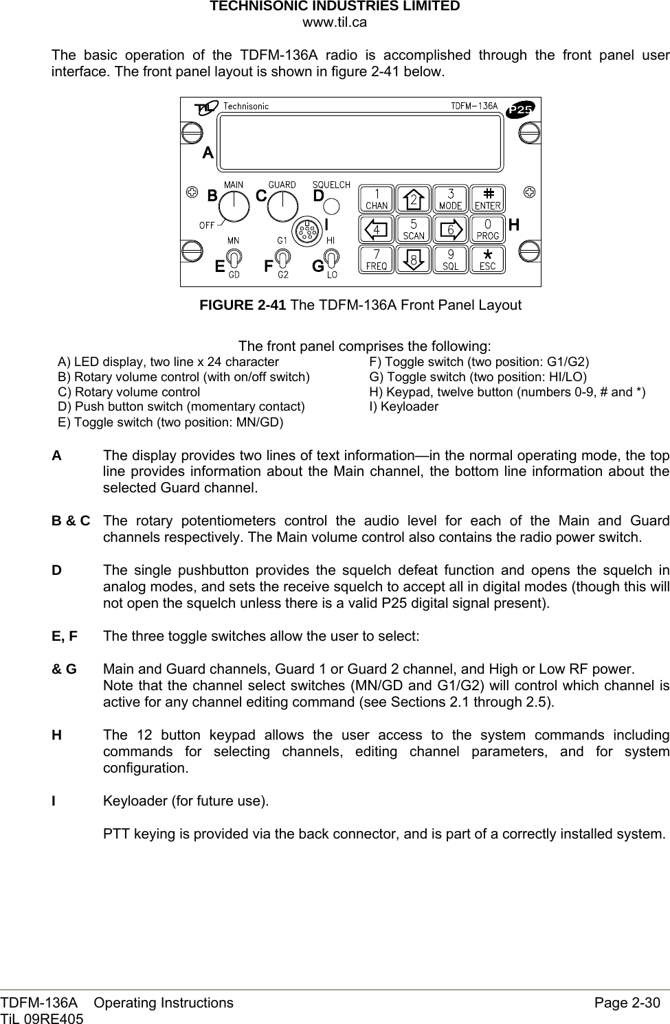 TECHNISONIC INDUSTRIES LIMITED www.til.ca   TDFM-136A    Operating Instructions                     Page 2-30 TiL 09RE405  The basic operation of the TDFM-136A radio is accomplished through the front panel user interface. The front panel layout is shown in figure 2-41 below.   FIGURE 2-41 The TDFM-136A Front Panel Layout  The front panel comprises the following: A) LED display, two line x 24 character  F) Toggle switch (two position: G1/G2) B) Rotary volume control (with on/off switch)  G) Toggle switch (two position: HI/LO) C) Rotary volume control  H) Keypad, twelve button (numbers 0-9, # and *) D) Push button switch (momentary contact)  I) Keyloader E) Toggle switch (two position: MN/GD)    A  The display provides two lines of text information—in the normal operating mode, the top line provides information about the Main channel, the bottom line information about the selected Guard channel.  B &amp; C  The rotary potentiometers control the audio level for each of the Main and Guard channels respectively. The Main volume control also contains the radio power switch.  D  The single pushbutton provides the squelch defeat function and opens the squelch in analog modes, and sets the receive squelch to accept all in digital modes (though this will not open the squelch unless there is a valid P25 digital signal present).  E, F  The three toggle switches allow the user to select:  &amp; G  Main and Guard channels, Guard 1 or Guard 2 channel, and High or Low RF power.  Note that the channel select switches (MN/GD and G1/G2) will control which channel is active for any channel editing command (see Sections 2.1 through 2.5).  H  The 12 button keypad allows the user access to the system commands including commands for selecting channels, editing channel parameters, and for system configuration.  I  Keyloader (for future use).  PTT keying is provided via the back connector, and is part of a correctly installed system. 