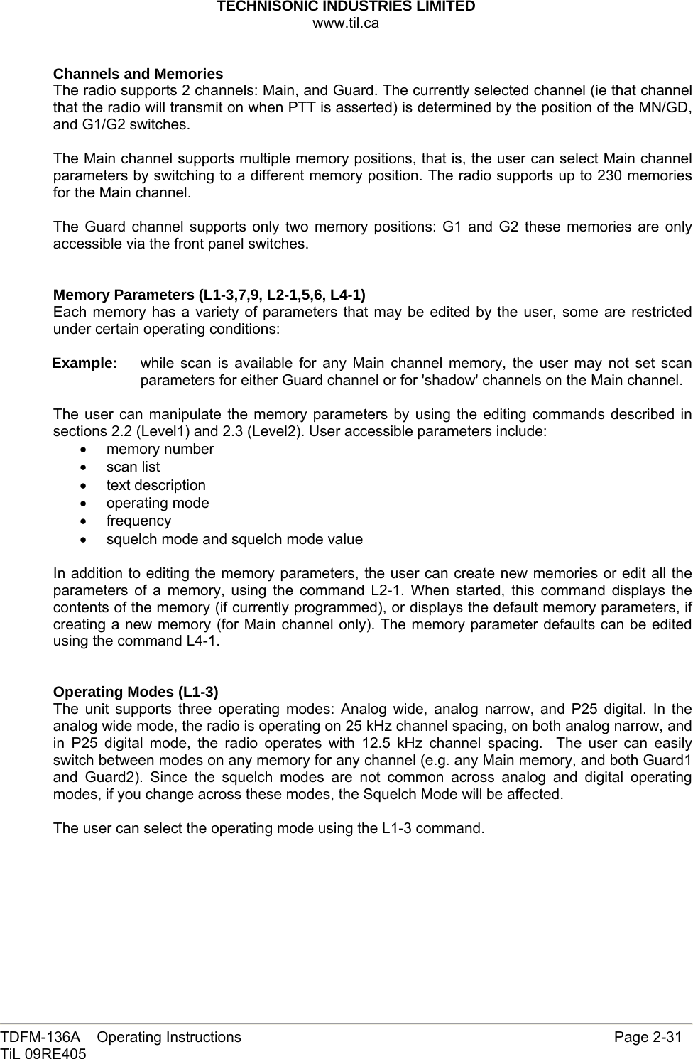 TECHNISONIC INDUSTRIES LIMITED www.til.ca   TDFM-136A    Operating Instructions                     Page 2-31 TiL 09RE405   Channels and Memories The radio supports 2 channels: Main, and Guard. The currently selected channel (ie that channel that the radio will transmit on when PTT is asserted) is determined by the position of the MN/GD, and G1/G2 switches.  The Main channel supports multiple memory positions, that is, the user can select Main channel parameters by switching to a different memory position. The radio supports up to 230 memories for the Main channel.  The Guard channel supports only two memory positions: G1 and G2 these memories are only accessible via the front panel switches.   Memory Parameters (L1-3,7,9, L2-1,5,6, L4-1) Each memory has a variety of parameters that may be edited by the user, some are restricted under certain operating conditions:  Example:  while scan is available for any Main channel memory, the user may not set scan parameters for either Guard channel or for &apos;shadow&apos; channels on the Main channel.  The user can manipulate the memory parameters by using the editing commands described in sections 2.2 (Level1) and 2.3 (Level2). User accessible parameters include: • memory number • scan list • text description • operating mode • frequency •  squelch mode and squelch mode value  In addition to editing the memory parameters, the user can create new memories or edit all the parameters of a memory, using the command L2-1. When started, this command displays the contents of the memory (if currently programmed), or displays the default memory parameters, if creating a new memory (for Main channel only). The memory parameter defaults can be edited using the command L4-1.   Operating Modes (L1-3) The unit supports three operating modes: Analog wide, analog narrow, and P25 digital. In the analog wide mode, the radio is operating on 25 kHz channel spacing, on both analog narrow, and in P25 digital mode, the radio operates with 12.5 kHz channel spacing.  The user can easily switch between modes on any memory for any channel (e.g. any Main memory, and both Guard1 and Guard2). Since the squelch modes are not common across analog and digital operating modes, if you change across these modes, the Squelch Mode will be affected.   The user can select the operating mode using the L1-3 command.     