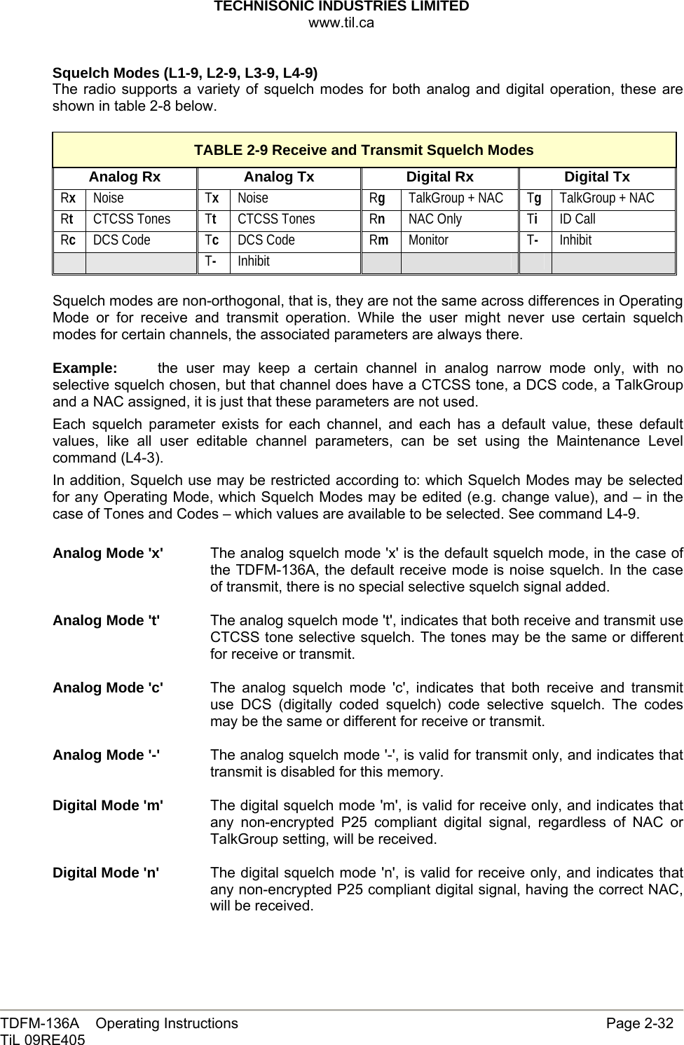 TECHNISONIC INDUSTRIES LIMITED www.til.ca   TDFM-136A    Operating Instructions                     Page 2-32 TiL 09RE405   Squelch Modes (L1-9, L2-9, L3-9, L4-9) The radio supports a variety of squelch modes for both analog and digital operation, these are shown in table 2-8 below.  TABLE 2-9 Receive and Transmit Squelch Modes Analog Rx  Analog Tx  Digital Rx  Digital Tx Rx Noise  Tx Noise  Rg TalkGroup + NAC Tg TalkGroup + NAC Rt CTCSS Tones  Tt CTCSS Tones  Rn NAC Only  Ti ID Call Rc DCS Code  Tc DCS Code  Rm Monitor  T- Inhibit   T- Inhibit          Squelch modes are non-orthogonal, that is, they are not the same across differences in Operating Mode or for receive and transmit operation. While the user might never use certain squelch modes for certain channels, the associated parameters are always there.  Example:  the user may keep a certain channel in analog narrow mode only, with no selective squelch chosen, but that channel does have a CTCSS tone, a DCS code, a TalkGroup and a NAC assigned, it is just that these parameters are not used. Each squelch parameter exists for each channel, and each has a default value, these default values, like all user editable channel parameters, can be set using the Maintenance Level command (L4-3). In addition, Squelch use may be restricted according to: which Squelch Modes may be selected for any Operating Mode, which Squelch Modes may be edited (e.g. change value), and – in the case of Tones and Codes – which values are available to be selected. See command L4-9.  Analog Mode &apos;x&apos;  The analog squelch mode &apos;x&apos; is the default squelch mode, in the case of the TDFM-136A, the default receive mode is noise squelch. In the case of transmit, there is no special selective squelch signal added.  Analog Mode &apos;t&apos;  The analog squelch mode &apos;t&apos;, indicates that both receive and transmit use CTCSS tone selective squelch. The tones may be the same or different for receive or transmit.  Analog Mode &apos;c&apos;  The analog squelch mode &apos;c&apos;, indicates that both receive and transmit use DCS (digitally coded squelch) code selective squelch. The codes may be the same or different for receive or transmit.  Analog Mode &apos;-&apos;  The analog squelch mode &apos;-&apos;, is valid for transmit only, and indicates that transmit is disabled for this memory.  Digital Mode &apos;m&apos;  The digital squelch mode &apos;m&apos;, is valid for receive only, and indicates that any non-encrypted P25 compliant digital signal, regardless of NAC or TalkGroup setting, will be received.  Digital Mode &apos;n&apos;  The digital squelch mode &apos;n&apos;, is valid for receive only, and indicates that any non-encrypted P25 compliant digital signal, having the correct NAC, will be received. 