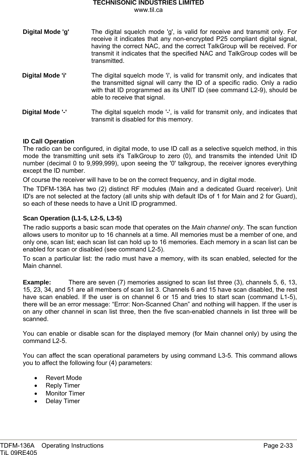 TECHNISONIC INDUSTRIES LIMITED www.til.ca   TDFM-136A    Operating Instructions                     Page 2-33 TiL 09RE405   Digital Mode &apos;g&apos;  The digital squelch mode &apos;g&apos;, is valid for receive and transmit only. For receive it indicates that any non-encrypted P25 compliant digital signal, having the correct NAC, and the correct TalkGroup will be received. For transmit it indicates that the specified NAC and TalkGroup codes will be transmitted.  Digital Mode &apos;i&apos;  The digital squelch mode &apos;i&apos;, is valid for transmit only, and indicates that the transmitted signal will carry the ID of a specific radio. Only a radio with that ID programmed as its UNIT ID (see command L2-9), should be able to receive that signal.   Digital Mode &apos;-&apos;  The digital squelch mode &apos;-&apos;, is valid for transmit only, and indicates that transmit is disabled for this memory.   ID Call Operation The radio can be configured, in digital mode, to use ID call as a selective squelch method, in this mode the transmitting unit sets it&apos;s TalkGroup to zero (0), and transmits the intended Unit ID number (decimal 0 to 9,999,999), upon seeing the &apos;0&apos; talkgroup, the receiver ignores everything except the ID number. Of course the receiver will have to be on the correct frequency, and in digital mode. The TDFM-136A has two (2) distinct RF modules (Main and a dedicated Guard receiver). Unit ID&apos;s are not selected at the factory (all units ship with default IDs of 1 for Main and 2 for Guard), so each of these needs to have a Unit ID programmed.  Scan Operation (L1-5, L2-5, L3-5) The radio supports a basic scan mode that operates on the Main channel only. The scan function allows users to monitor up to 16 channels at a time. All memories must be a member of one, and only one, scan list; each scan list can hold up to 16 memories. Each memory in a scan list can be enabled for scan or disabled (see command L2-5). To scan a particular list: the radio must have a memory, with its scan enabled, selected for the Main channel.  Example:  There are seven (7) memories assigned to scan list three (3), channels 5, 6, 13, 15, 23, 34, and 51 are all members of scan list 3. Channels 6 and 15 have scan disabled, the rest have scan enabled. If the user is on channel 6 or 15 and tries to start scan (command L1-5), there will be an error message: “Error: Non-Scanned Chan” and nothing will happen. If the user is on any other channel in scan list three, then the five scan-enabled channels in list three will be scanned.  You can enable or disable scan for the displayed memory (for Main channel only) by using the command L2-5.  You can affect the scan operational parameters by using command L3-5. This command allows you to affect the following four (4) parameters:  • Revert Mode • Reply Timer • Monitor Timer • Delay Timer 