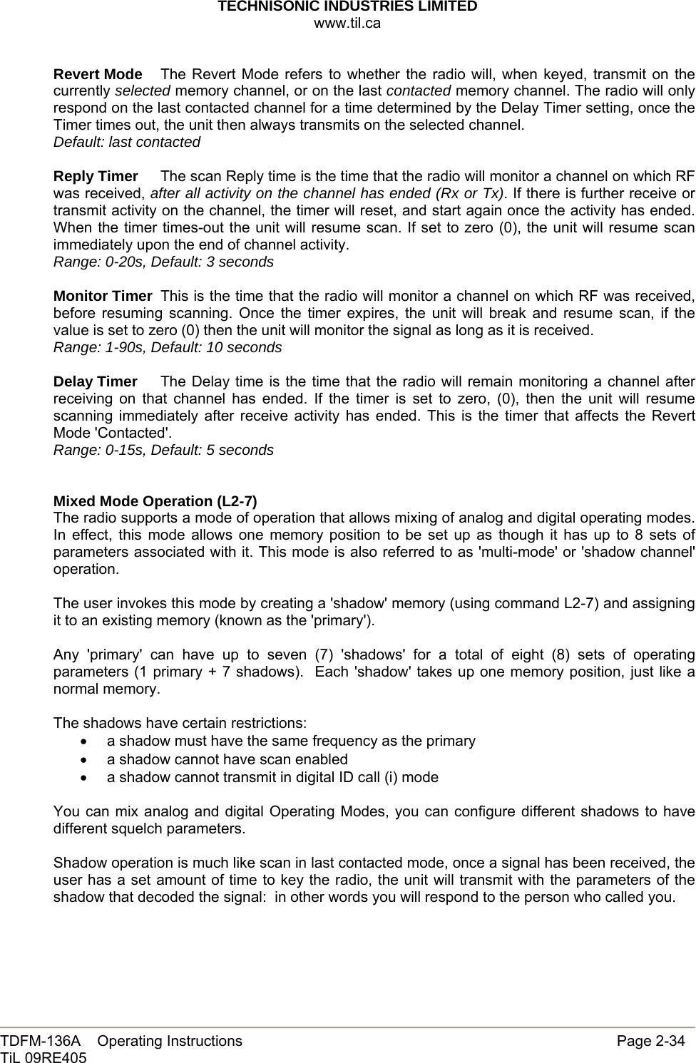 TECHNISONIC INDUSTRIES LIMITED www.til.ca   TDFM-136A    Operating Instructions                     Page 2-34 TiL 09RE405   Revert Mode  The Revert Mode refers to whether the radio will, when keyed, transmit on the currently selected memory channel, or on the last contacted memory channel. The radio will only respond on the last contacted channel for a time determined by the Delay Timer setting, once the Timer times out, the unit then always transmits on the selected channel. Default: last contacted  Reply Timer  The scan Reply time is the time that the radio will monitor a channel on which RF was received, after all activity on the channel has ended (Rx or Tx). If there is further receive or transmit activity on the channel, the timer will reset, and start again once the activity has ended. When the timer times-out the unit will resume scan. If set to zero (0), the unit will resume scan immediately upon the end of channel activity. Range: 0-20s, Default: 3 seconds  Monitor Timer  This is the time that the radio will monitor a channel on which RF was received, before resuming scanning. Once the timer expires, the unit will break and resume scan, if the value is set to zero (0) then the unit will monitor the signal as long as it is received. Range: 1-90s, Default: 10 seconds  Delay Timer  The Delay time is the time that the radio will remain monitoring a channel after receiving on that channel has ended. If the timer is set to zero, (0), then the unit will resume scanning immediately after receive activity has ended. This is the timer that affects the Revert Mode &apos;Contacted&apos;. Range: 0-15s, Default: 5 seconds   Mixed Mode Operation (L2-7) The radio supports a mode of operation that allows mixing of analog and digital operating modes. In effect, this mode allows one memory position to be set up as though it has up to 8 sets of parameters associated with it. This mode is also referred to as &apos;multi-mode&apos; or &apos;shadow channel&apos; operation.  The user invokes this mode by creating a &apos;shadow&apos; memory (using command L2-7) and assigning it to an existing memory (known as the &apos;primary&apos;).  Any &apos;primary&apos; can have up to seven (7) &apos;shadows&apos; for a total of eight (8) sets of operating parameters (1 primary + 7 shadows).  Each &apos;shadow&apos; takes up one memory position, just like a normal memory.  The shadows have certain restrictions: •  a shadow must have the same frequency as the primary •  a shadow cannot have scan enabled •  a shadow cannot transmit in digital ID call (i) mode  You can mix analog and digital Operating Modes, you can configure different shadows to have different squelch parameters.  Shadow operation is much like scan in last contacted mode, once a signal has been received, the user has a set amount of time to key the radio, the unit will transmit with the parameters of the shadow that decoded the signal:  in other words you will respond to the person who called you. 