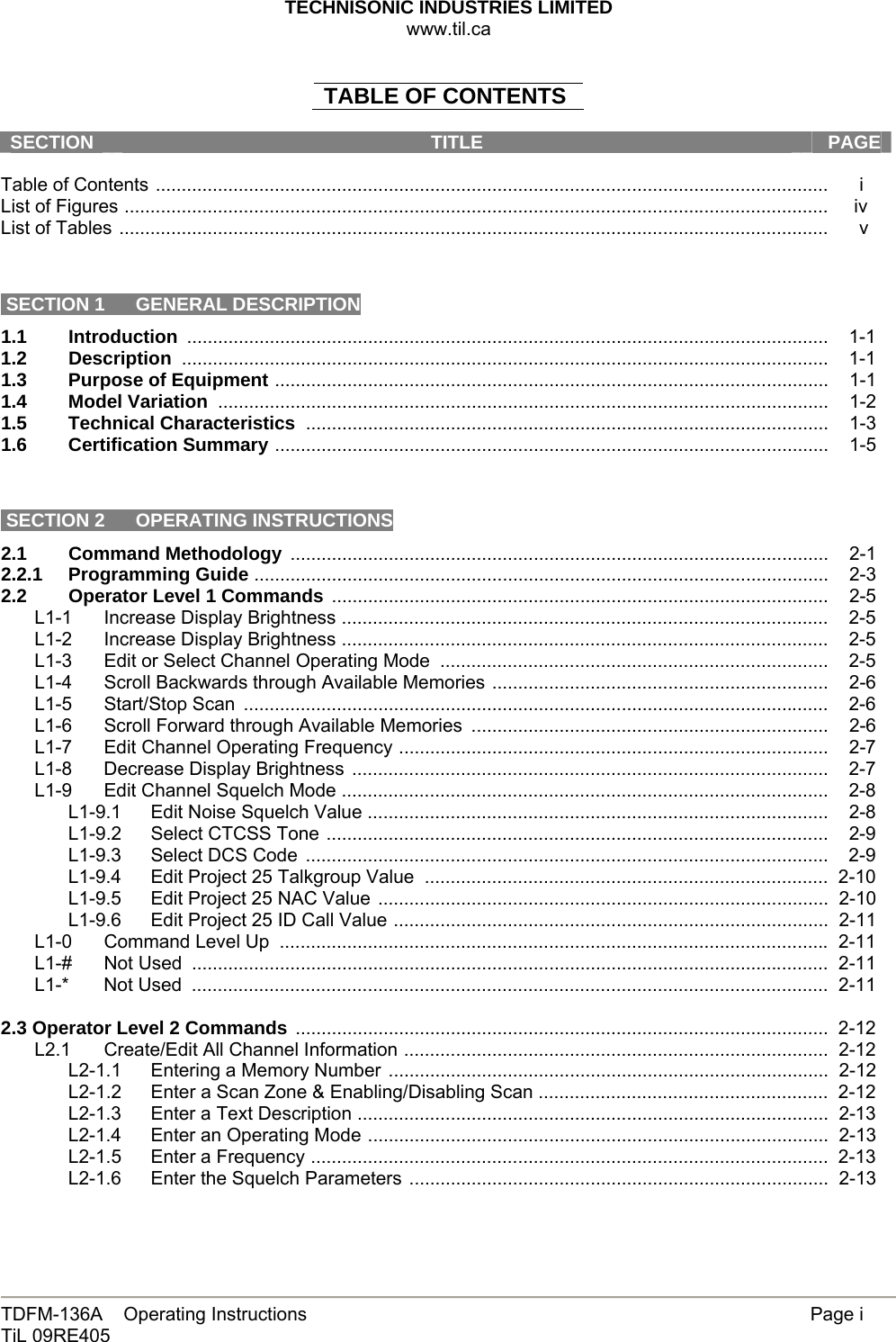 TECHNISONIC INDUSTRIES LIMITED www.til.ca   TDFM-136A    Operating Instructions        Page i TiL 09RE405   TABLE OF CONTENTS  SECTION  TITLE   PAGE Table of Contents ..................................................................................................................................      i List of Figures ........................................................................................................................................     iv List of Tables .........................................................................................................................................      v    SECTION 1  GENERAL DESCRIPTION 1.1 Introduction ............................................................................................................................    1-1 1.2 Description .............................................................................................................................    1-1 1.3  Purpose of Equipment ...........................................................................................................    1-1 1.4 Model Variation  ......................................................................................................................    1-2 1.5 Technical Characteristics  .....................................................................................................    1-3 1.6 Certification Summary ...........................................................................................................    1-5    SECTION 2  OPERATING INSTRUCTIONS 2.1 Command Methodology  ........................................................................................................    2-1 2.2.1 Programming Guide ...............................................................................................................    2-3 2.2  Operator Level 1 Commands  ................................................................................................    2-5 L1-1 Increase Display Brightness ..............................................................................................    2-5 L1-2 Increase Display Brightness ..............................................................................................    2-5 L1-3  Edit or Select Channel Operating Mode  ...........................................................................    2-5 L1-4  Scroll Backwards through Available Memories .................................................................    2-6 L1-5 Start/Stop Scan .................................................................................................................    2-6 L1-6  Scroll Forward through Available Memories  .....................................................................    2-6 L1-7  Edit Channel Operating Frequency ...................................................................................    2-7 L1-8 Decrease Display Brightness  ............................................................................................    2-7 L1-9 Edit Channel Squelch Mode ..............................................................................................    2-8 L1-9.1  Edit Noise Squelch Value .........................................................................................    2-8 L1-9.2 Select CTCSS Tone .................................................................................................    2-9 L1-9.3 Select DCS Code  .....................................................................................................    2-9 L1-9.4  Edit Project 25 Talkgroup Value ..............................................................................  2-10 L1-9.5  Edit Project 25 NAC Value  .......................................................................................  2-10 L1-9.6  Edit Project 25 ID Call Value ....................................................................................  2-11 L1-0 Command Level Up  ..........................................................................................................  2-11 L1-# Not Used ...........................................................................................................................  2-11 L1-* Not Used ...........................................................................................................................  2-11  2.3 Operator Level 2 Commands .......................................................................................................  2-12 L2.1  Create/Edit All Channel Information ..................................................................................  2-12 L2-1.1  Entering a Memory Number .....................................................................................  2-12 L2-1.2  Enter a Scan Zone &amp; Enabling/Disabling Scan ........................................................  2-12 L2-1.3  Enter a Text Description ...........................................................................................  2-13 L2-1.4  Enter an Operating Mode .........................................................................................  2-13 L2-1.5 Enter a Frequency ....................................................................................................  2-13 L2-1.6  Enter the Squelch Parameters .................................................................................  2-13 