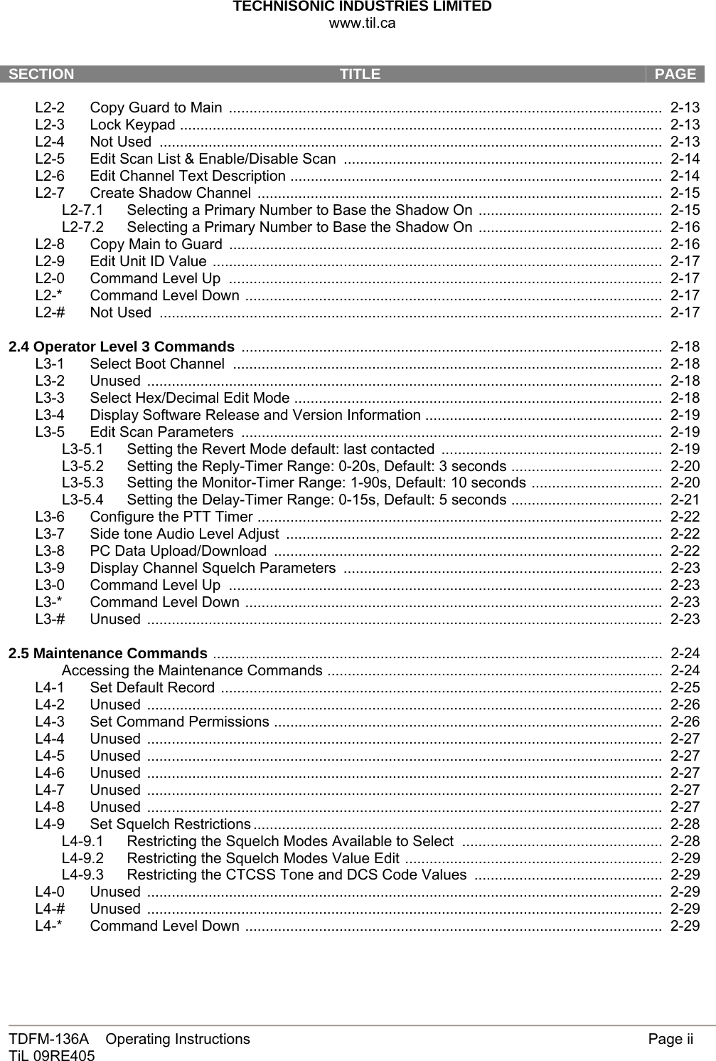 TECHNISONIC INDUSTRIES LIMITED www.til.ca   TDFM-136A    Operating Instructions        Page ii TiL 09RE405   SECTION  TITLE   PAGE L2-2 Copy Guard to Main  ..........................................................................................................  2-13 L2-3 Lock Keypad ......................................................................................................................  2-13 L2-4 Not Used ...........................................................................................................................  2-13 L2-5  Edit Scan List &amp; Enable/Disable Scan  ..............................................................................  2-14 L2-6  Edit Channel Text Description ...........................................................................................  2-14 L2-7 Create Shadow Channel  ...................................................................................................  2-15 L2-7.1  Selecting a Primary Number to Base the Shadow On .............................................  2-15 L2-7.2  Selecting a Primary Number to Base the Shadow On .............................................  2-16 L2-8 Copy Main to Guard  ..........................................................................................................  2-16 L2-9 Edit Unit ID Value ..............................................................................................................  2-17 L2-0 Command Level Up  ..........................................................................................................  2-17 L2-* Command Level Down ......................................................................................................  2-17 L2-# Not Used ...........................................................................................................................  2-17  2.4 Operator Level 3 Commands .......................................................................................................  2-18 L3-1 Select Boot Channel  .........................................................................................................  2-18 L3-2 Unused ..............................................................................................................................  2-18 L3-3 Select Hex/Decimal Edit Mode ..........................................................................................  2-18 L3-4  Display Software Release and Version Information ..........................................................  2-19 L3-5 Edit Scan Parameters .......................................................................................................  2-19 L3-5.1  Setting the Revert Mode default: last contacted ......................................................  2-19 L3-5.2  Setting the Reply-Timer Range: 0-20s, Default: 3 seconds .....................................  2-20 L3-5.3  Setting the Monitor-Timer Range: 1-90s, Default: 10 seconds ................................  2-20 L3-5.4  Setting the Delay-Timer Range: 0-15s, Default: 5 seconds .....................................  2-21 L3-6 Configure the PTT Timer ...................................................................................................  2-22 L3-7  Side tone Audio Level Adjust  ............................................................................................  2-22 L3-8  PC Data Upload/Download  ...............................................................................................  2-22 L3-9  Display Channel Squelch Parameters  ..............................................................................  2-23 L3-0 Command Level Up  ..........................................................................................................  2-23 L3-* Command Level Down ......................................................................................................  2-23 L3-# Unused ..............................................................................................................................  2-23  2.5 Maintenance Commands ..............................................................................................................  2-24 Accessing the Maintenance Commands ..................................................................................  2-24 L4-1 Set Default Record ............................................................................................................  2-25 L4-2 Unused ..............................................................................................................................  2-26 L4-3  Set Command Permissions ...............................................................................................  2-26 L4-4 Unused ..............................................................................................................................  2-27 L4-5 Unused ..............................................................................................................................  2-27 L4-6 Unused ..............................................................................................................................  2-27 L4-7 Unused ..............................................................................................................................  2-27 L4-8 Unused ..............................................................................................................................  2-27 L4-9 Set Squelch Restrictions ....................................................................................................  2-28 L4-9.1 Restricting the Squelch Modes Available to Select  .................................................  2-28 L4-9.2  Restricting the Squelch Modes Value Edit ...............................................................  2-29 L4-9.3  Restricting the CTCSS Tone and DCS Code Values  ..............................................  2-29 L4-0 Unused ..............................................................................................................................  2-29 L4-# Unused ..............................................................................................................................  2-29 L4-* Command Level Down ......................................................................................................  2-29 