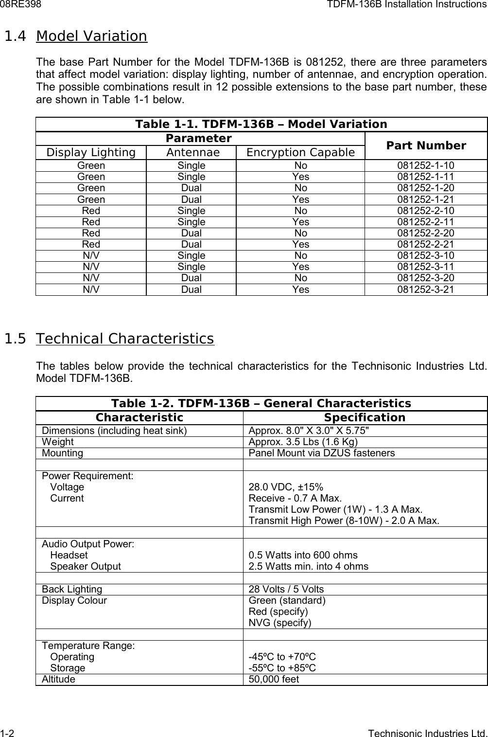 08RE398 TDFM-136B Installation Instructions 1.4  Model VariationThe base Part Number for the Model TDFM-136B is 081252, there are three parameters that affect model variation: display lighting, number of antennae, and encryption operation. The possible combinations result in 12 possible extensions to the base part number, these are shown in Table 1-1 below. Table 1-1. TDFM-136B – Model VariationParameter  Part NumberDisplay Lighting  Antennae Encryption CapableGreen Single No 081252-1-10Green Single Yes 081252-1-11Green Dual No 081252-1-20Green Dual Yes 081252-1-21Red Single No 081252-2-10Red Single Yes 081252-2-11Red Dual No 081252-2-20Red Dual Yes 081252-2-21N/V Single No 081252-3-10N/V Single Yes 081252-3-11N/V Dual No 081252-3-20N/V Dual Yes 081252-3-21 1.5  Technical CharacteristicsThe tables below provide the technical characteristics for the Technisonic Industries Ltd. Model TDFM-136B.Table 1-2. TDFM-136B – General CharacteristicsCharacteristic SpecificationDimensions (including heat sink) Approx. 8.0&quot; X 3.0&quot; X 5.75&quot;Weight Approx. 3.5 Lbs (1.6 Kg)Mounting Panel Mount via DZUS fastenersPower Requirement:   Voltage   Current28.0 VDC, ±15%Receive - 0.7 A Max.Transmit Low Power (1W) - 1.3 A Max.Transmit High Power (8-10W) - 2.0 A Max.Audio Output Power:   Headset   Speaker Output0.5 Watts into 600 ohms2.5 Watts min. into 4 ohmsBack Lighting 28 Volts / 5 VoltsDisplay Colour Green (standard)Red (specify)NVG (specify)Temperature Range:   Operating   Storage-45ºC to +70ºC-55ºC to +85ºCAltitude 50,000 feet1-2 Technisonic Industries Ltd.
