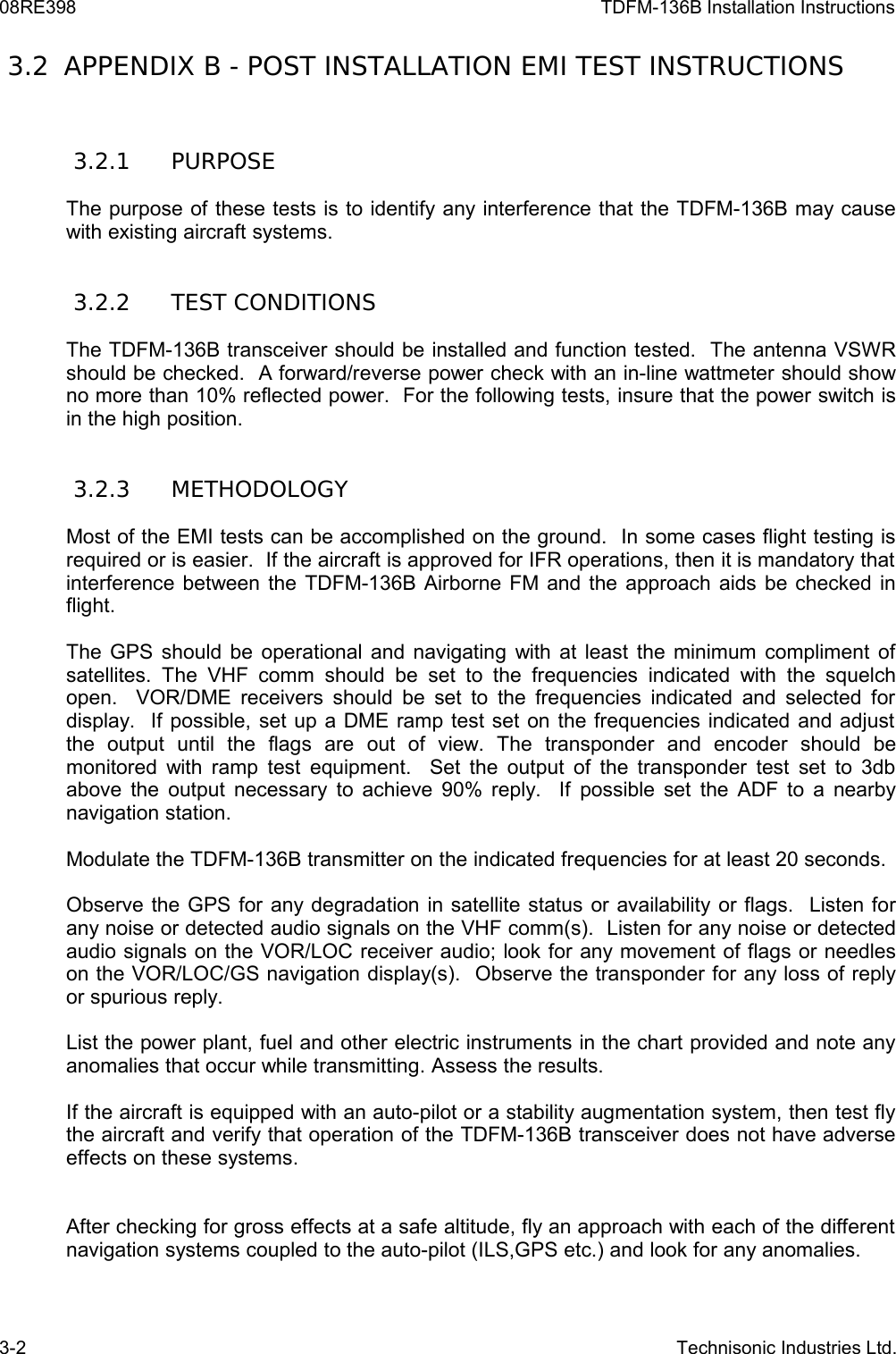 08RE398 TDFM-136B Installation Instructions 3.2  APPENDIX B - POST INSTALLATION EMI TEST INSTRUCTIONS 3.2.1  PURPOSEThe purpose of these tests is to identify any interference that the TDFM-136B may cause with existing aircraft systems. 3.2.2  TEST CONDITIONSThe TDFM-136B transceiver should be installed and function tested.  The antenna VSWR should be checked.  A forward/reverse power check with an in-line wattmeter should show no more than 10% reflected power.  For the following tests, insure that the power switch is in the high position. 3.2.3  METHODOLOGYMost of the EMI tests can be accomplished on the ground.  In some cases flight testing is required or is easier.  If the aircraft is approved for IFR operations, then it is mandatory that interference between the TDFM-136B Airborne FM and the approach aids be checked in flight.The GPS should be operational and navigating with at least the minimum compliment of satellites. The  VHF  comm  should be set   to  the frequencies indicated with  the squelch open.   VOR/DME receivers should be set to the frequencies indicated and selected for display.  If possible, set up a DME ramp test set on the frequencies indicated and adjust  the   output   until   the   flags   are   out   of   view.   The   transponder   and   encoder   should   be monitored with ramp test equipment.   Set the output of the transponder test set to 3db above the output necessary to achieve 90% reply.   If possible set the ADF to a nearby navigation station.Modulate the TDFM-136B transmitter on the indicated frequencies for at least 20 seconds.Observe the GPS for any degradation in satellite status or availability or flags.  Listen for any noise or detected audio signals on the VHF comm(s).  Listen for any noise or detected audio signals on the VOR/LOC receiver audio; look for any movement of flags or needles on the VOR/LOC/GS navigation display(s).  Observe the transponder for any loss of reply or spurious reply.List the power plant, fuel and other electric instruments in the chart provided and note any anomalies that occur while transmitting. Assess the results.If the aircraft is equipped with an auto-pilot or a stability augmentation system, then test fly the aircraft and verify that operation of the TDFM-136B transceiver does not have adverse effects on these systems.After checking for gross effects at a safe altitude, fly an approach with each of the different navigation systems coupled to the auto-pilot (ILS,GPS etc.) and look for any anomalies.3-2 Technisonic Industries Ltd.