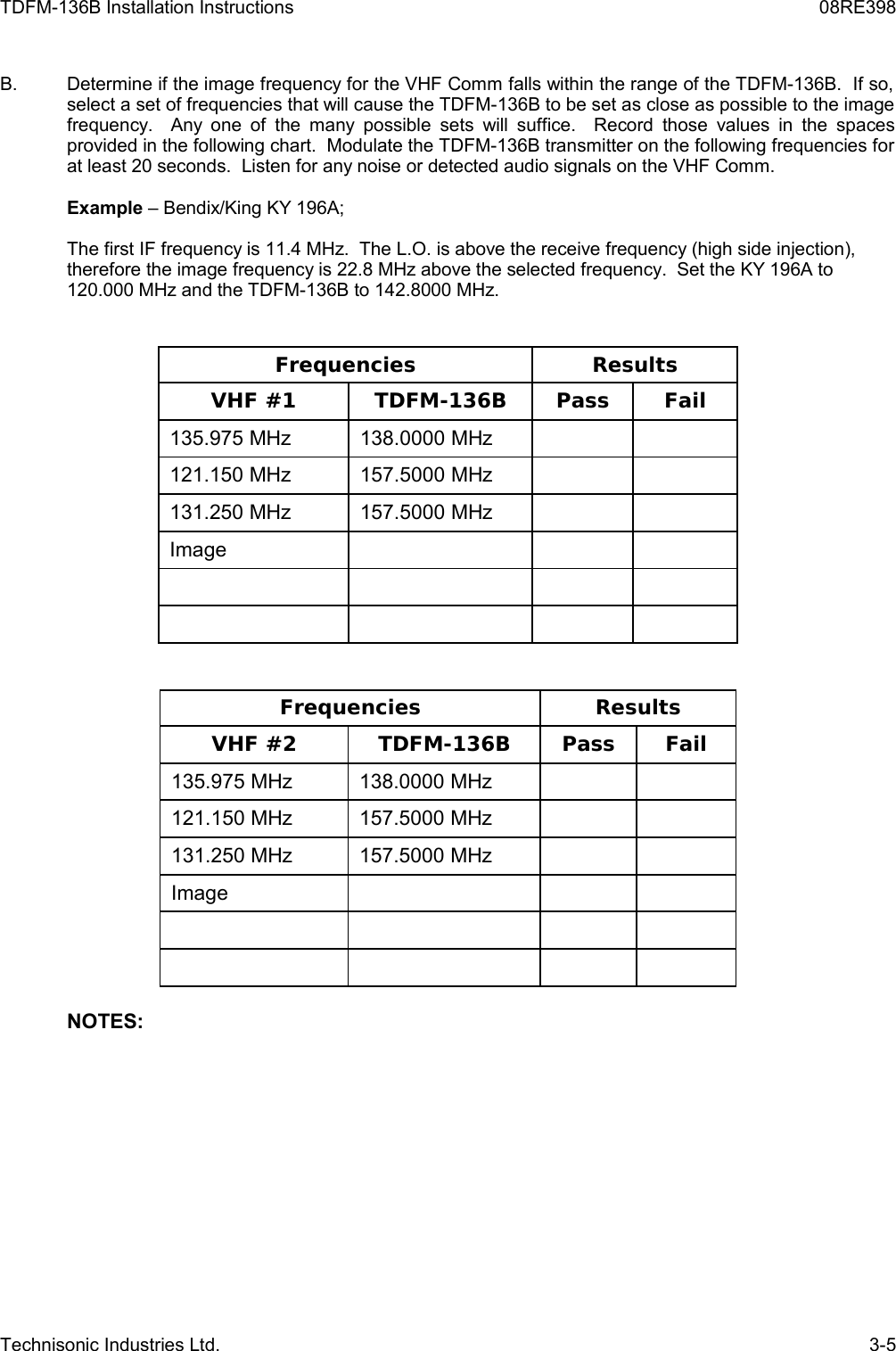 TDFM-136B Installation Instructions 08RE398B. Determine if the image frequency for the VHF Comm falls within the range of the TDFM-136B.  If so,  select a set of frequencies that will cause the TDFM-136B to be set as close as possible to the image frequency.   Any one of the many possible  sets will suffice.   Record those  values in the  spaces provided in the following chart.  Modulate the TDFM-136B transmitter on the following frequencies for at least 20 seconds.  Listen for any noise or detected audio signals on the VHF Comm.Example – Bendix/King KY 196A;The first IF frequency is 11.4 MHz.  The L.O. is above the receive frequency (high side injection), therefore the image frequency is 22.8 MHz above the selected frequency.  Set the KY 196A to 120.000 MHz and the TDFM-136B to 142.8000 MHz.Frequencies ResultsVHF #1 TDFM-136B Pass Fail135.975 MHz 138.0000 MHz121.150 MHz 157.5000 MHz131.250 MHz 157.5000 MHzImageFrequencies ResultsVHF #2 TDFM-136B Pass Fail135.975 MHz 138.0000 MHz121.150 MHz 157.5000 MHz131.250 MHz 157.5000 MHzImageNOTES:Technisonic Industries Ltd. 3-5