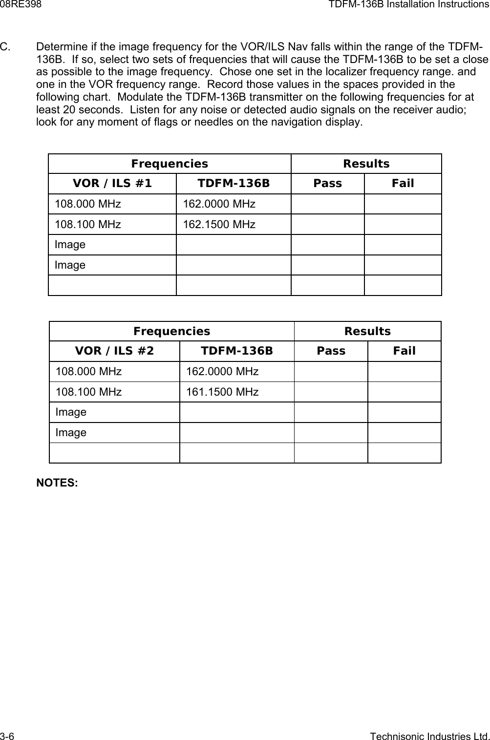 08RE398 TDFM-136B Installation InstructionsC. Determine if the image frequency for the VOR/ILS Nav falls within the range of the TDFM-136B.  If so, select two sets of frequencies that will cause the TDFM-136B to be set a close as possible to the image frequency.  Chose one set in the localizer frequency range. and one in the VOR frequency range.  Record those values in the spaces provided in the following chart.  Modulate the TDFM-136B transmitter on the following frequencies for at least 20 seconds.  Listen for any noise or detected audio signals on the receiver audio; look for any moment of flags or needles on the navigation display.Frequencies ResultsVOR / ILS #1 TDFM-136B Pass Fail108.000 MHz 162.0000 MHz108.100 MHz 162.1500 MHzImageImageFrequencies ResultsVOR / ILS #2 TDFM-136B Pass Fail108.000 MHz 162.0000 MHz108.100 MHz 161.1500 MHzImageImageNOTES:3-6 Technisonic Industries Ltd.