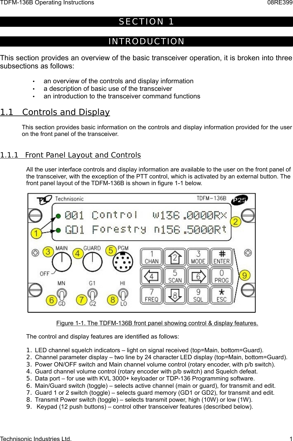 TDFM-136B Operating Instructions 08RE399S E C T I O N   1INTROD UCT IONThis section provides an overview of the basic transceiver operation, it is broken into three subsections as follows:•an overview of the controls and display information•a description of basic use of the transceiver•an introduction to the transceiver command functions1.1         Controls and Display   This section provides basic information on the controls and display information provided for the user  on the front panel of the transceiver.1.1.1         Front Panel Layout and Controls   All the user interface controls and display information are available to the user on the front panel of the transceiver, with the exception of the PTT control, which is activated by an external button. The front panel layout of the TDFM-136B is shown in figure 1-1 below.Figure 1-1. The TDFM-136B front panel showing control &amp; display features.The control and display features are identified as follows:1. LED channel squelch indicators – light on signal received (top=Main, bottom=Guard).2. Channel parameter display – two line by 24 character LED display (top=Main, bottom=Guard).3. Power ON/OFF switch and Main channel volume control (rotary encoder, with p/b switch).4. Guard channel volume control (rotary encoder with p/b switch) and Squelch defeat.5. Data port – for use with KVL 3000+ keyloader or TDP-136 Programming software.6. Main/Guard switch (toggle) – selects active channel (main or guard), for transmit and edit.7. Guard 1 or 2 switch (toggle) – selects guard memory (GD1 or GD2), for transmit and edit.8. Transmit Power switch (toggle) – selects transmit power, high (10W) or low (1W).9.  Keypad (12 push buttons) – control other transceiver features (described below).Technisonic Industries Ltd. 1
