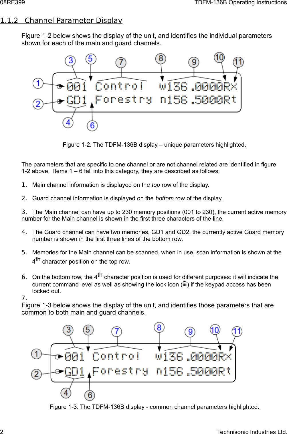 08RE399 TDFM-136B Operating Instructions1.1.2         Channel Parameter Display   Figure 1-2 below shows the display of the unit, and identifies the individual parameters shown for each of the main and guard channels.  Figure 1-2. The TDFM-136B display – unique parameters highlighted.The parameters that are specific to one channel or are not channel related are identified in figure 1-2 above.  Items 1 – 6 fall into this category, they are described as follows:1. Main channel information is displayed on the top row of the display.2. Guard channel information is displayed on the bottom row of the display.3. The Main channel can have up to 230 memory positions (001 to 230), the current active memory number for the Main channel is shown in the first three characters of the line.4. The Guard channel can have two memories, GD1 and GD2, the currently active Guard memory number is shown in the first three lines of the bottom row.5. Memories for the Main channel can be scanned, when in use, scan information is shown at the 4th character position on the top row.6. On the bottom row, the 4th character position is used for different purposes: it will indicate the current command level as well as showing the lock icon () if the keypad access has been locked out.7.Figure 1-3 below shows the display of the unit, and identifies those parameters that are common to both main and guard channels.   Figure 1-3. The TDFM-136B display - common channel parameters highlighted.2 Technisonic Industries Ltd.