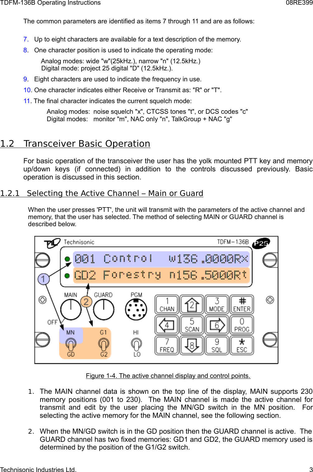 TDFM-136B Operating Instructions 08RE399The common parameters are identified as items 7 through 11 and are as follows:7.   Up to eight characters are available for a text description of the memory.8.   One character position is used to indicate the operating mode:          Analog modes: wide &quot;w&quot;(25kHz.), narrow &quot;n&quot; (12.5kHz.)          Digital mode: project 25 digital &quot;D&quot; (12.5kHz.).9.   Eight characters are used to indicate the frequency in use.10. One character indicates either Receive or Transmit as: &quot;R&quot; or &quot;T&quot;.11. The final character indicates the current squelch mode:       Analog modes:  noise squelch &quot;x&quot;, CTCSS tones &quot;t&quot;, or DCS codes &quot;c&quot;       Digital modes:  monitor &quot;m&quot;, NAC only &quot;n&quot;, TalkGroup + NAC &quot;g&quot;1.2         Transceiver Basic Operation   For basic operation of the transceiver the user has the yolk mounted PTT key and memory up/down   keys   (if   connected)   in   addition   to   the   controls   discussed   previously.   Basic operation is discussed in this section.1.2.1         Selecting the Active Channel – Main or Guard   When the user presses &apos;PTT&apos;, the unit will transmit with the parameters of the active channel and memory, that the user has selected. The method of selecting MAIN or GUARD channel is described below.Figure 1-4. The active channel display and control points.1. The MAIN channel data is shown on the top line of the display, MAIN supports 230 memory positions  (001 to 230).   The MAIN channel is made the active channel for transmit and edit  by the user  placing the  MN/GD switch in the  MN position.    For selecting the active memory for the MAIN channel, see the following section.2. When the MN/GD switch is in the GD position then the GUARD channel is active.  The GUARD channel has two fixed memories: GD1 and GD2, the GUARD memory used is determined by the position of the G1/G2 switch.Technisonic Industries Ltd. 3