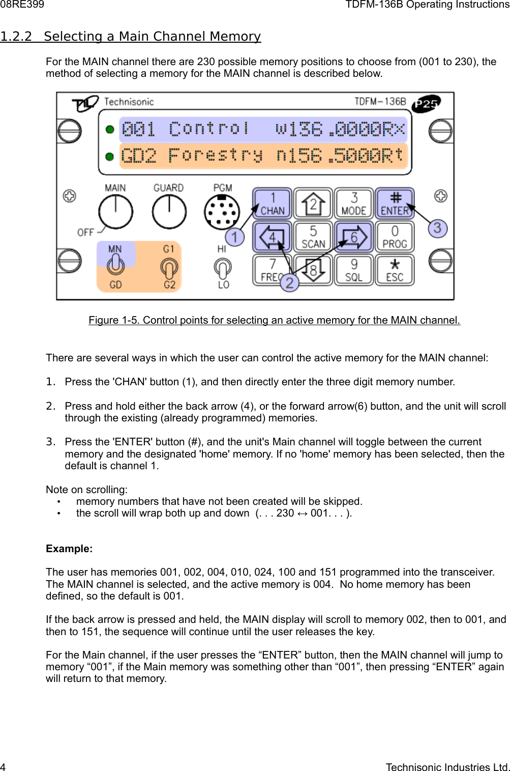 08RE399 TDFM-136B Operating Instructions1.2.2         Selecting a Main Channel Memory   For the MAIN channel there are 230 possible memory positions to choose from (001 to 230), the method of selecting a memory for the MAIN channel is described below.Figure 1-5. Control points for selecting an active memory for the MAIN channel.There are several ways in which the user can control the active memory for the MAIN channel:1. Press the &apos;CHAN&apos; button (1), and then directly enter the three digit memory number.2. Press and hold either the back arrow (4), or the forward arrow(6) button, and the unit will scroll through the existing (already programmed) memories.3. Press the &apos;ENTER&apos; button (#), and the unit&apos;s Main channel will toggle between the current memory and the designated &apos;home&apos; memory. If no &apos;home&apos; memory has been selected, then the default is channel 1.Note on scrolling:•memory numbers that have not been created will be skipped.•the scroll will wrap both up and down  (. . . 230 ↔ 001. . . ).Example:The user has memories 001, 002, 004, 010, 024, 100 and 151 programmed into the transceiver. The MAIN channel is selected, and the active memory is 004.  No home memory has been defined, so the default is 001.If the back arrow is pressed and held, the MAIN display will scroll to memory 002, then to 001, and then to 151, the sequence will continue until the user releases the key.For the Main channel, if the user presses the “ENTER” button, then the MAIN channel will jump to memory “001”, if the Main memory was something other than “001”, then pressing “ENTER” again will return to that memory.4 Technisonic Industries Ltd.