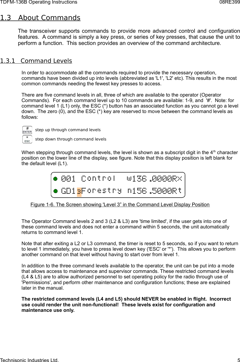 TDFM-136B Operating Instructions 08RE3991.3         About Commands   The transceiver supports commands to provide more advanced control and configuration features.  A command is simply a key press, or series of key presses, that cause the unit to perform a function.  This section provides an overview of the command architecture.1.3.1         Command Levels   In order to accommodate all the commands required to provide the necessary operation, commands have been divided up into levels (abbreviated as &apos;L1&apos;, &apos;L2&apos; etc). This results in the most common commands needing the fewest key presses to access.  There are five command levels in all, three of which are available to the operator (Operator Commands).  For each command level up to 10 commands are available: 1-9, and  &apos;#&apos;.  Note: for command level 1 (L1) only, the ESC (*) button has an associated function as you cannot go a level down.  The zero (0), and the ESC (*) key are reserved to move between the command levels as follows:step up through command levelsstep down through command levelsWhen stepping through command levels, the level is shown as a subscript digit in the 4th character position on the lower line of the display, see figure. Note that this display position is left blank for the default level (L1).  Figure 1-6. The Screen showing &apos;Level 3” in the Command Level Display PositionThe Operator Command levels 2 and 3 (L2 &amp; L3) are &apos;time limited&apos;, if the user gets into one of these command levels and does not enter a command within 5 seconds, the unit automatically returns to command level 1.Note that after exiting a L2 or L3 command, the timer is reset to 5 seconds, so if you want to return to level 1 immediately, you have to press level down key (&apos;ESC&apos; or &apos;*&apos;).  This allows you to perform another command on that level without having to start over from level 1.In addition to the three command levels available to the operator, the unit can be put into a mode that allows access to maintenance and supervisor commands. These restricted command levels (L4 &amp; L5) are to allow authorized personnel to set operating policy for the radio through use of &apos;Permissions&apos;, and perform other maintenance and configuration functions; these are explained later in the manual. The restricted command levels (L4 and L5) should NEVER be enabled in flight.  Incorrect use could render the unit non-functional!  These levels exist for configuration and maintenance use only. Technisonic Industries Ltd. 5