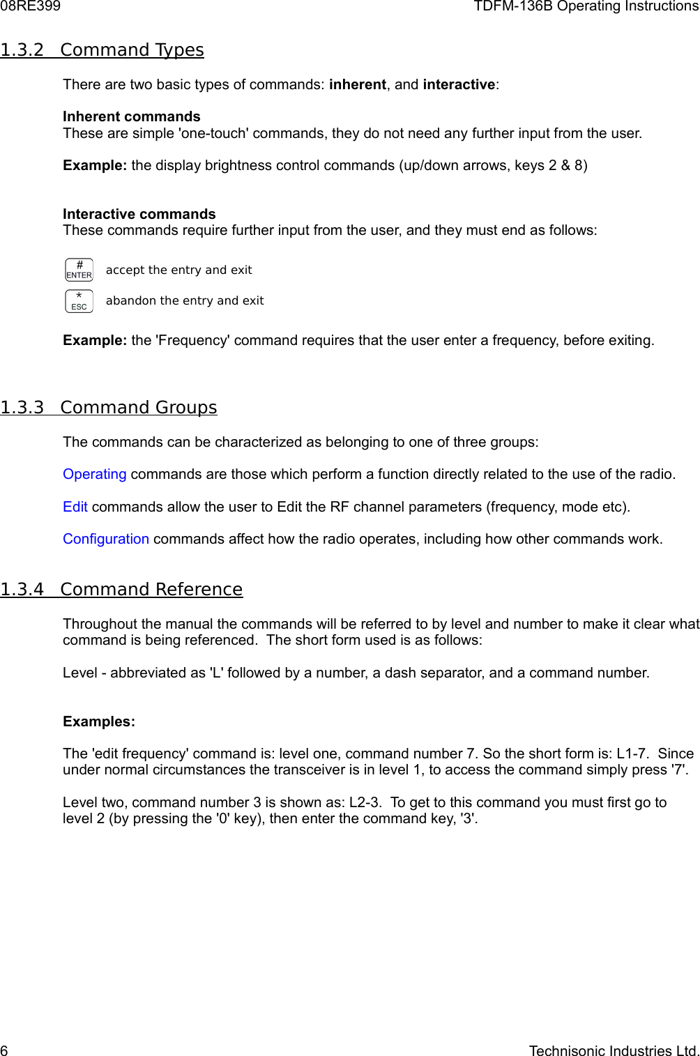 08RE399 TDFM-136B Operating Instructions1.3.2         Command Types   There are two basic types of commands: inherent, and interactive:Inherent commands These are simple &apos;one-touch&apos; commands, they do not need any further input from the user.Example: the display brightness control commands (up/down arrows, keys 2 &amp; 8)Interactive commands These commands require further input from the user, and they must end as follows:accept the entry and exitabandon the entry and exitExample: the &apos;Frequency&apos; command requires that the user enter a frequency, before exiting.1.3.3         Command Groups   The commands can be characterized as belonging to one of three groups:Operating commands are those which perform a function directly related to the use of the radio.Edit commands allow the user to Edit the RF channel parameters (frequency, mode etc).Configuration commands affect how the radio operates, including how other commands work.1.3.4         Command Reference   Throughout the manual the commands will be referred to by level and number to make it clear what command is being referenced.  The short form used is as follows:Level - abbreviated as &apos;L&apos; followed by a number, a dash separator, and a command number.Examples:The &apos;edit frequency&apos; command is: level one, command number 7. So the short form is: L1-7.  Since under normal circumstances the transceiver is in level 1, to access the command simply press &apos;7&apos;.Level two, command number 3 is shown as: L2-3.  To get to this command you must first go to level 2 (by pressing the &apos;0&apos; key), then enter the command key, &apos;3&apos;.6 Technisonic Industries Ltd.