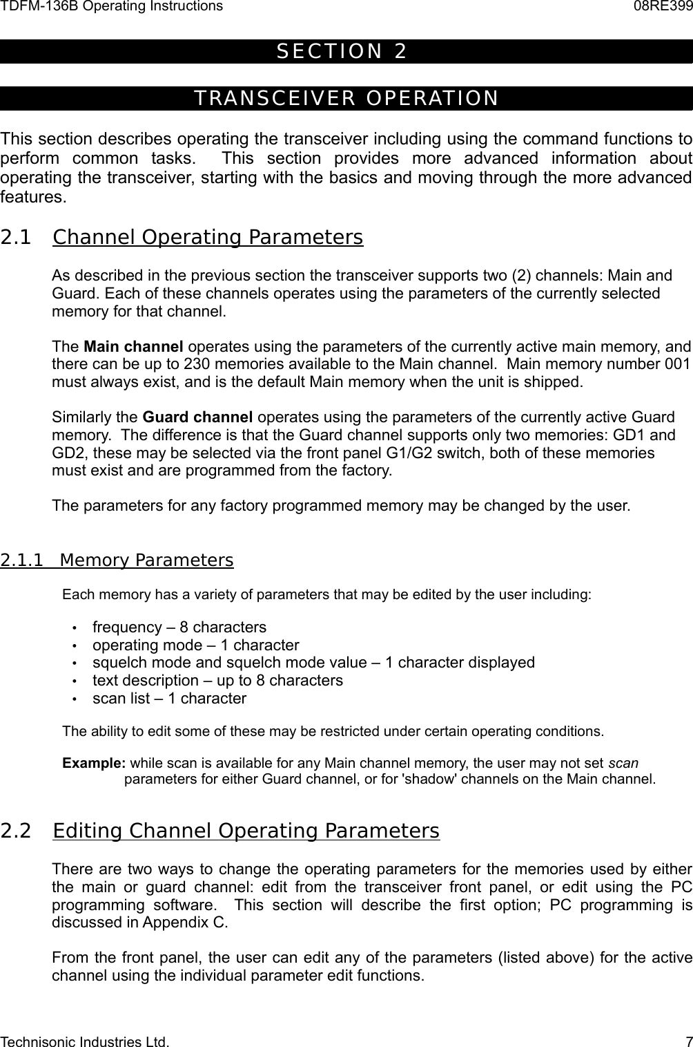 TDFM-136B Operating Instructions 08RE399S E C T I O N   2  TRA NSCE IVER  OPE RAT IONThis section describes operating the transceiver including using the command functions to perform   common   tasks.     This   section   provides   more   advanced   information   about operating the transceiver, starting with the basics and moving through the more advanced features.2.1 Channel Operating Parameters    As described in the previous section the transceiver supports two (2) channels: Main and Guard. Each of these channels operates using the parameters of the currently selected memory for that channel.The Main channel operates using the parameters of the currently active main memory, and there can be up to 230 memories available to the Main channel.  Main memory number 001 must always exist, and is the default Main memory when the unit is shipped.  Similarly the Guard channel operates using the parameters of the currently active Guard memory.  The difference is that the Guard channel supports only two memories: GD1 and GD2, these may be selected via the front panel G1/G2 switch, both of these memories must exist and are programmed from the factory.  The parameters for any factory programmed memory may be changed by the user.2.1.1         Memory Parameters   Each memory has a variety of parameters that may be edited by the user including:•frequency – 8 characters•operating mode – 1 character•squelch mode and squelch mode value – 1 character displayed•text description – up to 8 characters•scan list – 1 characterThe ability to edit some of these may be restricted under certain operating conditions.Example: while scan is available for any Main channel memory, the user may not set scan parameters for either Guard channel, or for &apos;shadow&apos; channels on the Main channel.2.2 Editing Channel Operating Parameters    There are two ways to change the operating parameters for the memories used by either the main or  guard channel:  edit  from the  transceiver  front panel, or edit  using the  PC programming   software.   This   section   will   describe   the   first   option;   PC   programming   is discussed in Appendix C.From the front panel, the user can edit any of the parameters (listed above) for the active channel using the individual parameter edit functions.Technisonic Industries Ltd. 7