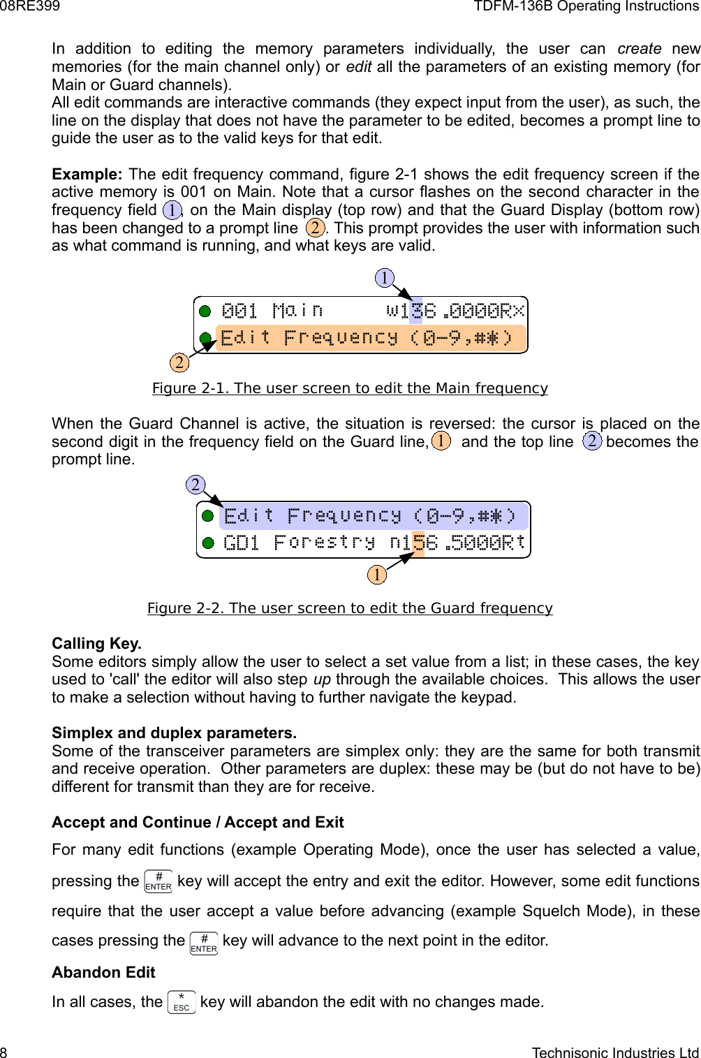 08RE399 TDFM-136B Operating InstructionsIn   addition   to   editing   the   memory   parameters   individually,   the   user   can  create  new memories (for the main channel only) or edit all the parameters of an existing memory (for Main or Guard channels).All edit commands are interactive commands (they expect input from the user), as such, the line on the display that does not have the parameter to be edited, becomes a prompt line to guide the user as to the valid keys for that edit.Example: The edit frequency command, figure 2-1 shows the edit frequency screen if the active memory is 001 on Main. Note that a cursor flashes on the second character in the frequency field    , on the Main display (top row) and that the Guard Display (bottom row) has been changed to a prompt line      . This prompt provides the user with information such as what command is running, and what keys are valid.Figure 2-1. The user screen to edit the Main    frequency   When the Guard Channel is active, the situation is reversed: the cursor is placed on the second digit in the frequency field on the Guard line,      and the top line      becomes the  prompt line.Figure 2-2. The user screen to edit the Guard    frequency   Calling Key.Some editors simply allow the user to select a set value from a list; in these cases, the key used to &apos;call&apos; the editor will also step up through the available choices.  This allows the user to make a selection without having to further navigate the keypad.Simplex and duplex parameters.Some of the transceiver parameters are simplex only: they are the same for both transmit and receive operation.  Other parameters are duplex: these may be (but do not have to be) different for transmit than they are for receive.Accept and Continue / Accept and ExitFor many edit functions (example Operating Mode), once the user has selected a value, pressing the   key will accept the entry and exit the editor. However, some edit functions require that the user accept a value before advancing (example Squelch Mode), in these cases pressing the   key will advance to the next point in the editor.Abandon EditIn all cases, the   key will abandon the edit with no changes made.8 Technisonic Industries Ltd !&quot;#$%&amp;&apos;1212 !&quot;#$%&amp;&apos;2121
