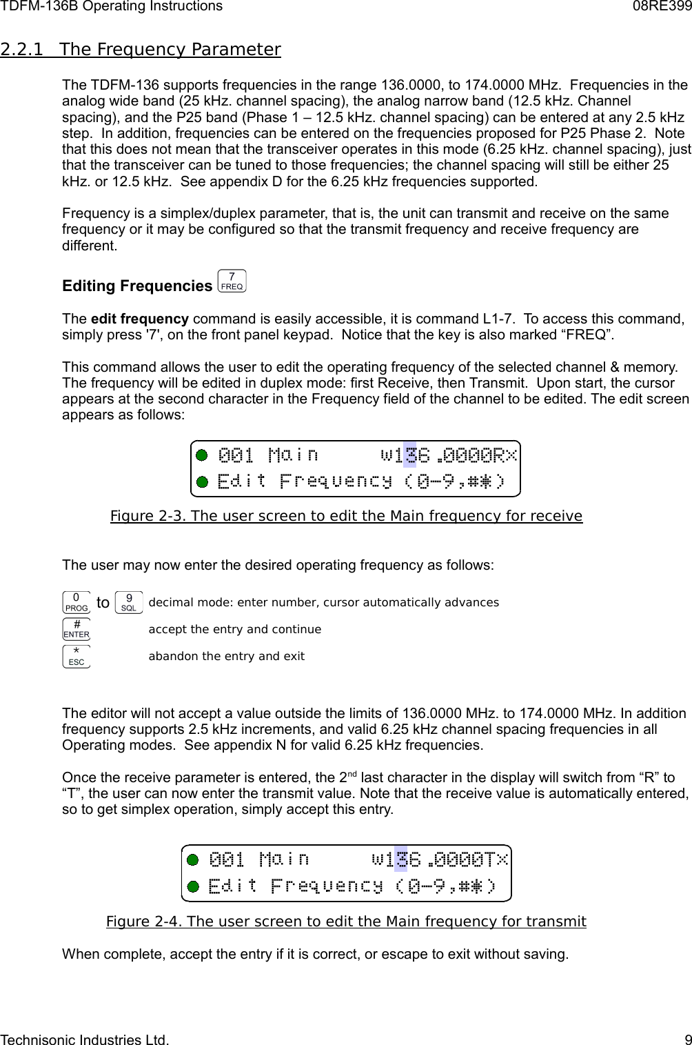 TDFM-136B Operating Instructions 08RE3992.2.1         The Frequency Parameter   The TDFM-136 supports frequencies in the range 136.0000, to 174.0000 MHz.  Frequencies in the analog wide band (25 kHz. channel spacing), the analog narrow band (12.5 kHz. Channel spacing), and the P25 band (Phase 1 – 12.5 kHz. channel spacing) can be entered at any 2.5 kHz step.  In addition, frequencies can be entered on the frequencies proposed for P25 Phase 2.  Note that this does not mean that the transceiver operates in this mode (6.25 kHz. channel spacing), just that the transceiver can be tuned to those frequencies; the channel spacing will still be either 25 kHz. or 12.5 kHz.  See appendix D for the 6.25 kHz frequencies supported. Frequency is a simplex/duplex parameter, that is, the unit can transmit and receive on the same frequency or it may be configured so that the transmit frequency and receive frequency are different.Editing Frequencies The edit frequency command is easily accessible, it is command L1-7.  To access this command, simply press &apos;7&apos;, on the front panel keypad.  Notice that the key is also marked “FREQ”.This command allows the user to edit the operating frequency of the selected channel &amp; memory. The frequency will be edited in duplex mode: first Receive, then Transmit.  Upon start, the cursor appears at the second character in the Frequency field of the channel to be edited. The edit screen appears as follows:Figure 2-3. The user screen to edit the Main    frequency for receive   The user may now enter the desired operating frequency as follows: to decimal mode: enter number, cursor automatically advancesaccept the entry and continueabandon the entry and exitThe editor will not accept a value outside the limits of 136.0000 MHz. to 174.0000 MHz. In addition frequency supports 2.5 kHz increments, and valid 6.25 kHz channel spacing frequencies in all Operating modes.  See appendix N for valid 6.25 kHz frequencies.Once the receive parameter is entered, the 2nd last character in the display will switch from “R” to “T”, the user can now enter the transmit value. Note that the receive value is automatically entered, so to get simplex operation, simply accept this entry.Figure 2-4. The user screen to edit the Main    frequency for transmit   When complete, accept the entry if it is correct, or escape to exit without saving.Technisonic Industries Ltd. 9 !&quot;#$%&amp;&apos;( !&quot;#$%&amp;&apos;