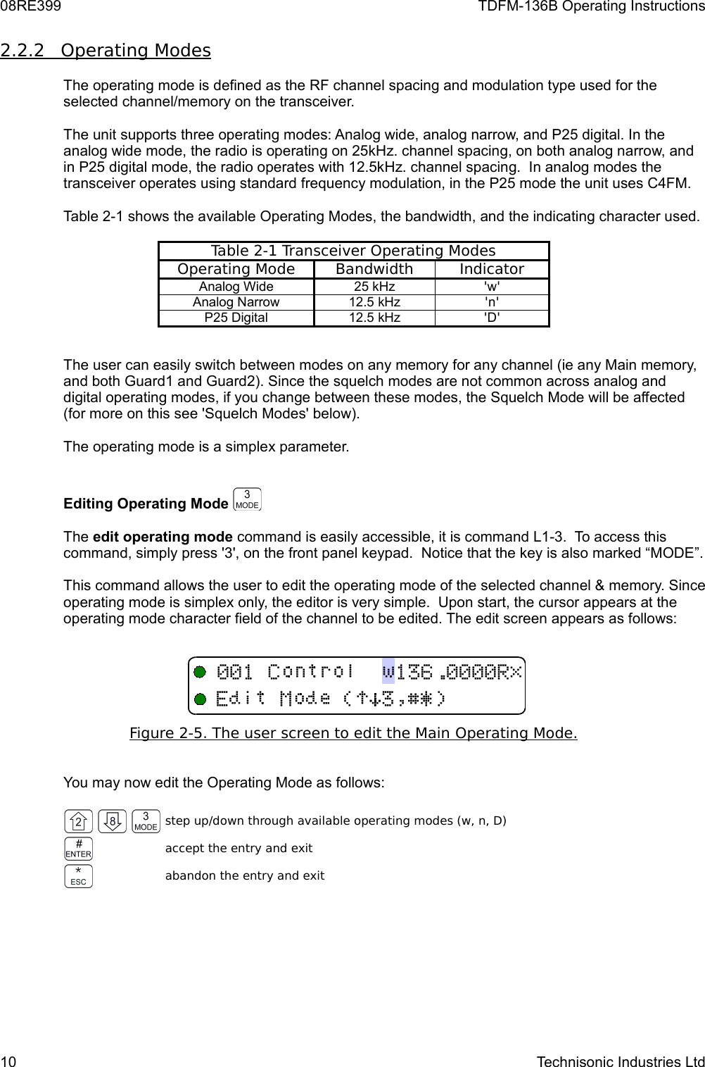 08RE399 TDFM-136B Operating Instructions2.2.2         Operating Modes   The operating mode is defined as the RF channel spacing and modulation type used for the selected channel/memory on the transceiver.The unit supports three operating modes: Analog wide, analog narrow, and P25 digital. In the analog wide mode, the radio is operating on 25kHz. channel spacing, on both analog narrow, and in P25 digital mode, the radio operates with 12.5kHz. channel spacing.  In analog modes the transceiver operates using standard frequency modulation, in the P25 mode the unit uses C4FM. Table 2-1 shows the available Operating Modes, the bandwidth, and the indicating character used.Table 2-1 Transceiver Operating ModesOperating Mode Bandwidth IndicatorAnalog Wide 25 kHz &apos;w&apos;Analog Narrow 12.5 kHz &apos;n&apos;P25 Digital 12.5 kHz &apos;D&apos;The user can easily switch between modes on any memory for any channel (ie any Main memory, and both Guard1 and Guard2). Since the squelch modes are not common across analog and digital operating modes, if you change between these modes, the Squelch Mode will be affected (for more on this see &apos;Squelch Modes&apos; below).The operating mode is a simplex parameter.Editing Operating Mode The edit operating mode command is easily accessible, it is command L1-3.  To access this command, simply press &apos;3&apos;, on the front panel keypad.  Notice that the key is also marked “MODE”.This command allows the user to edit the operating mode of the selected channel &amp; memory. Since operating mode is simplex only, the editor is very simple.  Upon start, the cursor appears at the operating mode character field of the channel to be edited. The edit screen appears as follows:Figure 2-5. The user screen to edit the Main    Operating Mode.   You may now edit the Operating Mode as follows:step up/down through available operating modes (w, n, D)accept the entry and exitabandon the entry and exit10 Technisonic Industries Ltd!)*$%&amp;&apos;