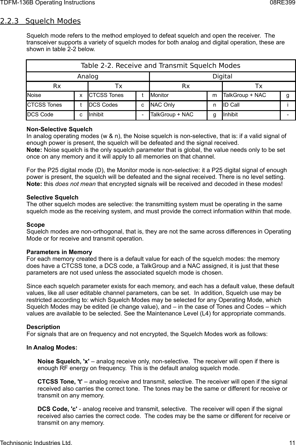 TDFM-136B Operating Instructions 08RE3992.2.3         Squelch Modes   Squelch mode refers to the method employed to defeat squelch and open the receiver.  The transceiver supports a variety of squelch modes for both analog and digital operation, these are shown in table 2-2 below.Table 2-2. Receive and Transmit Squelch ModesAnalog DigitalRx Tx Rx TxNoise x CTCSS Tones t Monitor m TalkGroup + NAC gCTCSS Tones t DCS Codes c NAC Only n ID Call iDCS Code c Inhibit - TalkGroup + NAC g Inhibit -Non-Selective SquelchIn analog operating modes (w &amp; n), the Noise squelch is non-selective, that is: if a valid signal of enough power is present, the squelch will be defeated and the signal received.  Note: Noise squelch is the only squelch parameter that is global, the value needs only to be set once on any memory and it will apply to all memories on that channel.For the P25 digital mode (D), the Monitor mode is non-selective: it a P25 digital signal of enough power is present, the squelch will be defeated and the signal received. There is no level setting.Note: this does not mean that encrypted signals will be received and decoded in these modes!Selective SquelchThe other squelch modes are selective: the transmitting system must be operating in the same squelch mode as the receiving system, and must provide the correct information within that mode.ScopeSquelch modes are non-orthogonal, that is, they are not the same across differences in Operating Mode or for receive and transmit operation. Parameters in MemoryFor each memory created there is a default value for each of the squelch modes: the memory does have a CTCSS tone, a DCS code, a TalkGroup and a NAC assigned, it is just that these parameters are not used unless the associated squelch mode is chosen.  Since each squelch parameter exists for each memory, and each has a default value, these default values, like all user editable channel parameters, can be set.  In addition, Squelch use may be restricted according to: which Squelch Modes may be selected for any Operating Mode, which Squelch Modes may be edited (ie change value), and – in the case of Tones and Codes – which values are available to be selected. See the Maintenance Level (L4) for appropriate commands.DescriptionFor signals that are on frequency and not encrypted, the Squelch Modes work as follows:In Analog Modes:Noise Squelch, &apos;x&apos; – analog receive only, non-selective.  The receiver will open if there is enough RF energy on frequency.  This is the default analog squelch mode.CTCSS Tone, &apos;t&apos; – analog receive and transmit, selective. The receiver will open if the signal received also carries the correct tone.  The tones may be the same or different for receive or transmit on any memory.DCS Code, &apos;c&apos; - analog receive and transmit, selective.  The receiver will open if the signal received also carries the correct code.  The codes may be the same or different for receive or transmit on any memory.Technisonic Industries Ltd. 11