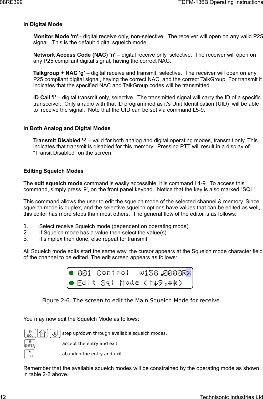 08RE399 TDFM-136B Operating InstructionsIn Digital ModeMonitor Mode &apos;m&apos; - digital receive only, non-selective.  The receiver will open on any valid P25 signal.  This is the default digital squelch mode.Network Access Code (NAC) &apos;n&apos; – digital receive only, selective.  The receiver will open on any P25 compliant digital signal, having the correct NAC.Talkgroup + NAC &apos;g&apos; – digital receive and transmit, selective.  The receiver will open on any P25 compliant digital signal, having the correct NAC, and the correct TalkGroup. For transmit it indicates that the specified NAC and TalkGroup codes will be transmitted.ID Call &apos;i&apos; – digital transmit only, selective.  The transmitted signal will carry the ID of a specific transceiver.  Only a radio with that ID programmed as it&apos;s Unit Identification (UID)  will be able to  receive the signal.  Note that the UID can be set via command L5-9. In Both Analog and Digital ModesTransmit Disabled &apos;-&apos; – valid for both analog and digital operating modes, transmit only. This indicates that transmit is disabled for this memory.  Pressing PTT will result in a display of “Transit Disabled” on the screen.Editing Squelch Modes The edit squelch mode command is easily accessible, it is command L1-9.  To access this command, simply press &apos;9&apos;, on the front panel keypad.  Notice that the key is also marked “SQL”.This command allows the user to edit the squelch mode of the selected channel &amp; memory. Since squelch mode is duplex, and the selective squelch options have values that can be edited as well, this editor has more steps than most others.  The general flow of the editor is as follows:1. Select receive Squelch mode (dependent on operating mode).2. If Squelch mode has a value then select the value(s)3. If simplex then done, else repeat for transmit.All Squelch mode edits start the same way, the cursor appears at the Squelch mode character field of the channel to be edited. The edit screen appears as follows: Figure 2-6. The screen to edit the Main Squelch    Mode for receive.   You may now edit the Squelch Mode as follows:step up/down through available squelch modes.accept the entry and exitabandon the entry and exitRemember that the available squelch modes will be constrained by the operating mode as shown in table 2-2 above.12 Technisonic Industries Ltd+!)*#$%&amp;&apos;