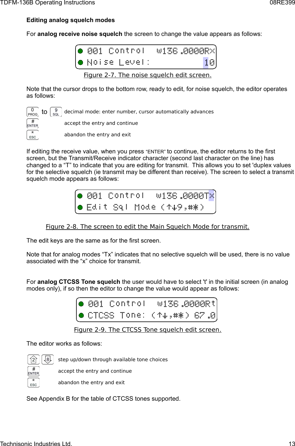 TDFM-136B Operating Instructions 08RE399Editing analog squelch modesFor analog receive noise squelch the screen to change the value appears as follows:Figure 2-7. The noise squelch edit screen   .  Note that the cursor drops to the bottom row, ready to edit, for noise squelch, the editor operates as follows:to decimal mode: enter number, cursor automatically advancesaccept the entry and continueabandon the entry and exitIf editing the receive value, when you press “ENTER” to continue, the editor returns to the first screen, but the Transmit/Receive indicator character (second last character on the line) has changed to a “T” to indicate that you are editing for transmit.  This allows you to set &apos;duplex values for the selective squelch (ie transmit may be different than receive). The screen to select a transmit squelch mode appears as follows:Figure 2-8.    The screen to edit the Main Squelch Mode for transmit.   The edit keys are the same as for the first screen.Note that for analog modes “Tx” indicates that no selective squelch will be used, there is no value associated with the “x” choice for transmit.For analog CTCSS Tone squelch the user would have to select &apos;t&apos; in the initial screen (in analog modes only), if so then the editor to change the value would appear as follows:Figure 2-9. The CTCSS Tone squelch edit screen   .  The editor works as follows:step up/down through available tone choicesaccept the entry and continueabandon the entry and exitSee Appendix B for the table of CTCSS tones supported.Technisonic Industries Ltd. 13,-./(+!)*#$%&amp;&apos;(++(/!)*$%&amp;&apos;0