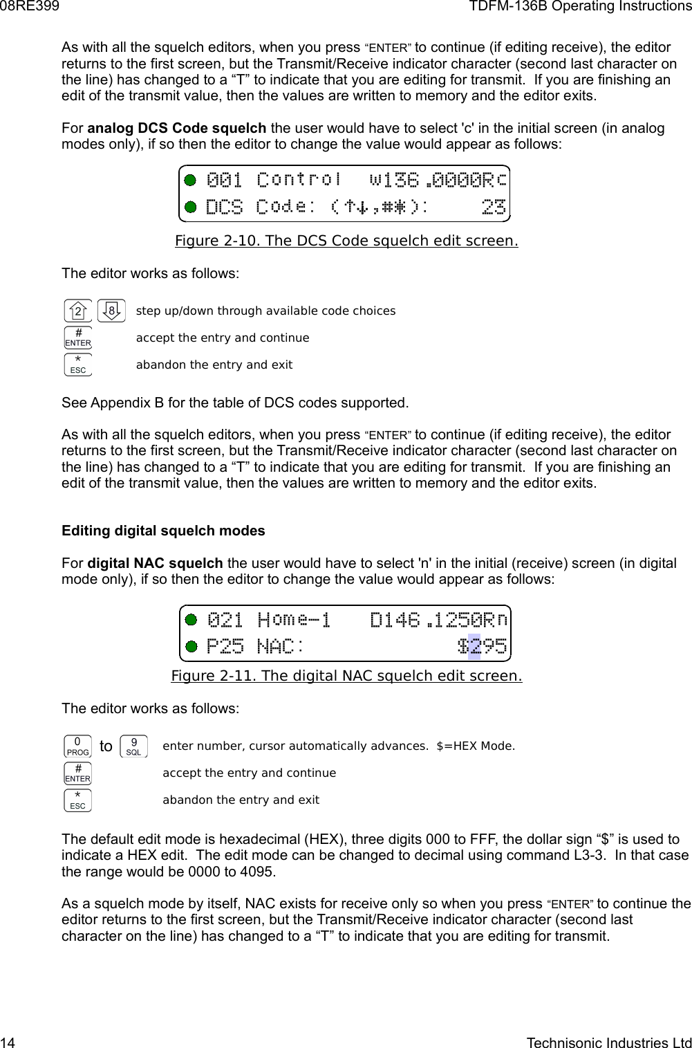 08RE399 TDFM-136B Operating InstructionsAs with all the squelch editors, when you press “ENTER” to continue (if editing receive), the editor returns to the first screen, but the Transmit/Receive indicator character (second last character on the line) has changed to a “T” to indicate that you are editing for transmit.  If you are finishing an edit of the transmit value, then the values are written to memory and the editor exits.For analog DCS Code squelch the user would have to select &apos;c&apos; in the initial screen (in analog modes only), if so then the editor to change the value would appear as follows:Figure 2-10. The DCS Code squelch edit screen   .  The editor works as follows:step up/down through available code choicesaccept the entry and continueabandon the entry and exitSee Appendix B for the table of DCS codes supported.As with all the squelch editors, when you press “ENTER” to continue (if editing receive), the editor returns to the first screen, but the Transmit/Receive indicator character (second last character on the line) has changed to a “T” to indicate that you are editing for transmit.  If you are finishing an edit of the transmit value, then the values are written to memory and the editor exits.Editing digital squelch modesFor digital NAC squelch the user would have to select &apos;n&apos; in the initial (receive) screen (in digital mode only), if so then the editor to change the value would appear as follows:Figure 2-11. The digital NAC squelch edit screen   .  The editor works as follows:to enter number, cursor automatically advances.  $=HEX Mode.accept the entry and continueabandon the entry and exitThe default edit mode is hexadecimal (HEX), three digits 000 to FFF, the dollar sign “$” is used to indicate a HEX edit.  The edit mode can be changed to decimal using command L3-3.  In that case the range would be 0000 to 4095.As a squelch mode by itself, NAC exists for receive only so when you press “ENTER” to continue the editor returns to the first screen, but the Transmit/Receive indicator character (second last character on the line) has changed to a “T” to indicate that you are editing for transmit. 14 Technisonic Industries Ltd +/!)*$%&amp;&apos;/1123&quot;4151,6/71#