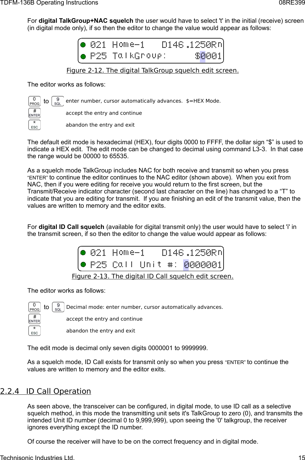 TDFM-136B Operating Instructions 08RE399For digital TalkGroup+NAC squelch the user would have to select &apos;t&apos; in the initial (receive) screen (in digital mode only), if so then the editor to change the value would appear as follows:Figure 2-12. The digital TalkGroup squelch edit screen   .  The editor works as follows:to enter number, cursor automatically advances.  $=HEX Mode.accept the entry and continueabandon the entry and exitThe default edit mode is hexadecimal (HEX), four digits 0000 to FFFF, the dollar sign “$” is used to indicate a HEX edit.  The edit mode can be changed to decimal using command L3-3.  In that case the range would be 00000 to 65535.As a squelch mode TalkGroup includes NAC for both receive and transmit so when you press “ENTER” to continue the editor continues to the NAC editor (shown above).  When you exit from NAC, then if you were editing for receive you would return to the first screen, but the Transmit/Receive indicator character (second last character on the line) has changed to a “T” to indicate that you are editing for transmit.  If you are finishing an edit of the transmit value, then the values are written to memory and the editor exits.For digital ID Call squelch (available for digital transmit only) the user would have to select &apos;i&apos; in the transmit screen, if so then the editor to change the value would appear as follows:Figure 2-13. The digital ID Call squelch edit screen   .  The editor works as follows:to Decimal mode: enter number, cursor automatically advances.accept the entry and continueabandon the entry and exitThe edit mode is decimal only seven digits 0000001 to 9999999.As a squelch mode, ID Call exists for transmit only so when you press “ENTER” to continue the values are written to memory and the editor exits.2.2.4         ID Call Operation   As seen above, the transceiver can be configured, in digital mode, to use ID call as a selective squelch method, in this mode the transmitting unit sets it&apos;s TalkGroup to zero (0), and transmits the intended Unit ID number (decimal 0 to 9,999,999), upon seeing the &apos;0&apos; talkgroup, the receiver ignores everything except the ID number. Of course the receiver will have to be on the correct frequency and in digital mode.Technisonic Industries Ltd. 15123&quot;4151(89/7123&quot;4151:%/