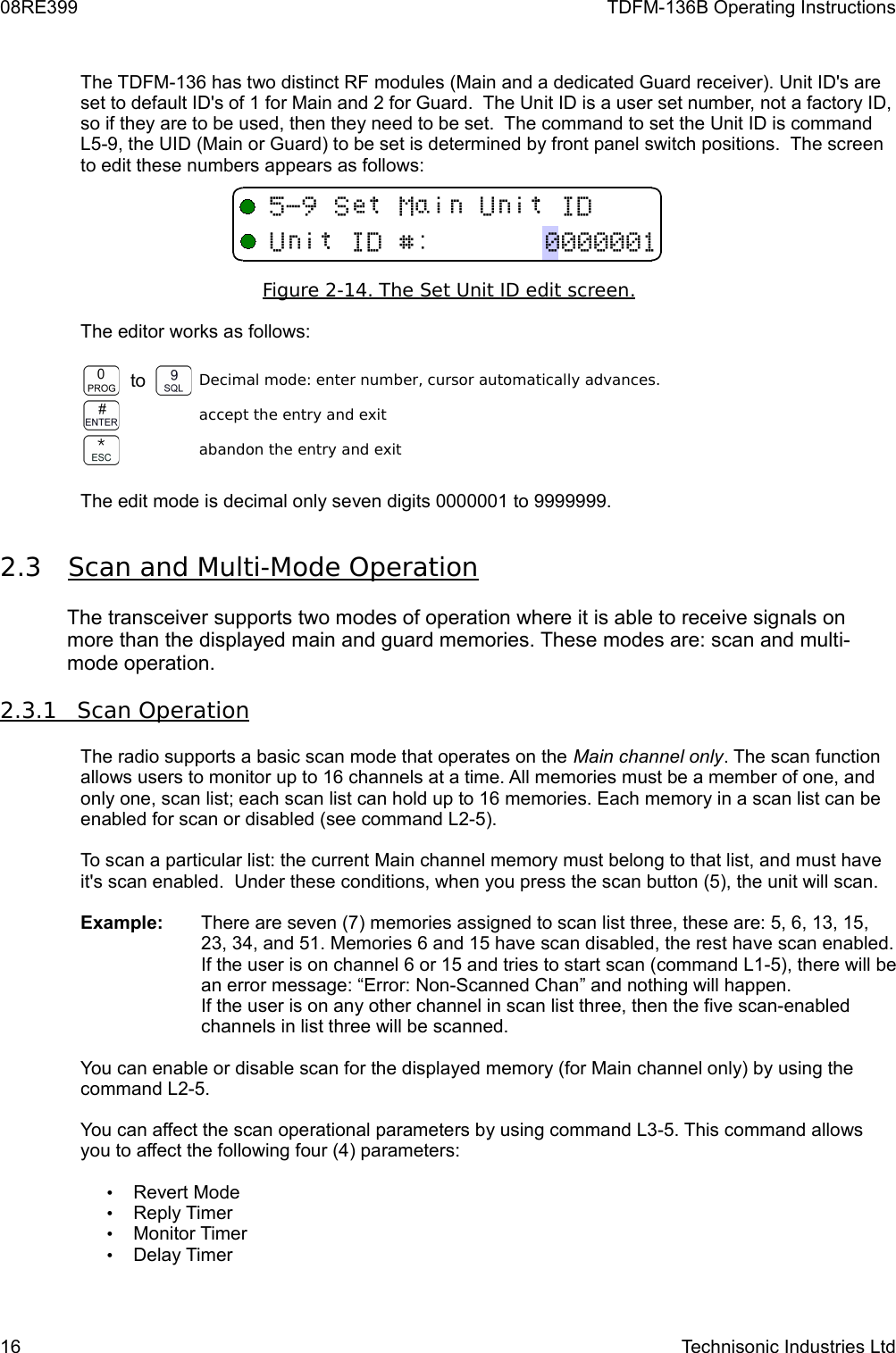 08RE399 TDFM-136B Operating InstructionsThe TDFM-136 has two distinct RF modules (Main and a dedicated Guard receiver). Unit ID&apos;s are set to default ID&apos;s of 1 for Main and 2 for Guard.  The Unit ID is a user set number, not a factory ID, so if they are to be used, then they need to be set.  The command to set the Unit ID is command L5-9, the UID (Main or Guard) to be set is determined by front panel switch positions.  The screen to edit these numbers appears as follows:Figure 2-14. The Set Unit ID edit screen   .  The editor works as follows:to Decimal mode: enter number, cursor automatically advances.accept the entry and exitabandon the entry and exitThe edit mode is decimal only seven digits 0000001 to 9999999. 2.3 Scan and Multi-Mode Operation    The transceiver supports two modes of operation where it is able to receive signals on more than the displayed main and guard memories. These modes are: scan and multi-mode operation.  2.3.1         Scan Operation   The radio supports a basic scan mode that operates on the Main channel only. The scan function allows users to monitor up to 16 channels at a time. All memories must be a member of one, and only one, scan list; each scan list can hold up to 16 memories. Each memory in a scan list can be enabled for scan or disabled (see command L2-5).To scan a particular list: the current Main channel memory must belong to that list, and must have it&apos;s scan enabled.  Under these conditions, when you press the scan button (5), the unit will scan.Example: There are seven (7) memories assigned to scan list three, these are: 5, 6, 13, 15, 23, 34, and 51. Memories 6 and 15 have scan disabled, the rest have scan enabled. If the user is on channel 6 or 15 and tries to start scan (command L1-5), there will be an error message: “Error: Non-Scanned Chan” and nothing will happen. If the user is on any other channel in scan list three, then the five scan-enabled channels in list three will be scanned.  You can enable or disable scan for the displayed memory (for Main channel only) by using the command L2-5.You can affect the scan operational parameters by using command L3-5. This command allows you to affect the following four (4) parameters:•Revert Mode•Reply Timer•Monitor Timer•Delay Timer16 Technisonic Industries Ltd&quot;#+:;:;%/