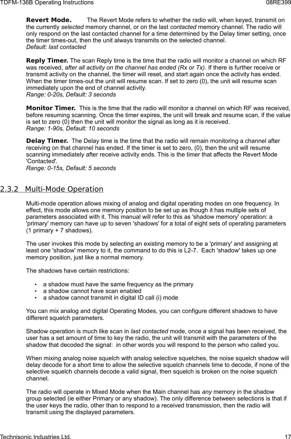 TDFM-136B Operating Instructions 08RE399Revert Mode. The Revert Mode refers to whether the radio will, when keyed, transmit on the currently selected memory channel, or on the last contacted memory channel. The radio will only respond on the last contacted channel for a time determined by the Delay timer setting, once the timer times-out, then the unit always transmits on the selected channel.Default: last contactedReply Timer. The scan Reply time is the time that the radio will monitor a channel on which RF was received, after all activity on the channel has ended (Rx or Tx). If there is further receive or transmit activity on the channel, the timer will reset, and start again once the activity has ended. When the timer times-out the unit will resume scan. If set to zero (0), the unit will resume scan immediately upon the end of channel activity. Range: 0-20s, Default: 3 secondsMonitor Timer.  This is the time that the radio will monitor a channel on which RF was received, before resuming scanning. Once the timer expires, the unit will break and resume scan, if the value is set to zero (0) then the unit will monitor the signal as long as it is received.Range: 1-90s, Default: 10 secondsDelay Timer.  The Delay time is the time that the radio will remain monitoring a channel after receiving on that channel has ended. If the timer is set to zero, (0), then the unit will resume scanning immediately after receive activity ends. This is the timer that affects the Revert Mode &apos;Contacted&apos;.Range: 0-15s, Default: 5 seconds2.3.2         Multi-Mode Operation   Multi-mode operation allows mixing of analog and digital operating modes on one frequency. In effect, this mode allows one memory position to be set up as though it has multiple sets of parameters associated with it. This manual will refer to this as &apos;shadow memory&apos; operation: a &apos;primary&apos; memory can have up to seven &apos;shadows&apos; for a total of eight sets of operating parameters (1 primary + 7 shadows). The user invokes this mode by selecting an existing memory to be a &apos;primary&apos; and assigning at least one &apos;shadow&apos; memory to it, the command to do this is L2-7.  Each &apos;shadow&apos; takes up one memory position, just like a normal memory.The shadows have certain restrictions:•a shadow must have the same frequency as the primary•a shadow cannot have scan enabled•a shadow cannot transmit in digital ID call (i) modeYou can mix analog and digital Operating Modes, you can configure different shadows to have different squelch parameters.Shadow operation is much like scan in last contacted mode, once a signal has been received, the user has a set amount of time to key the radio, the unit will transmit with the parameters of the shadow that decoded the signal:  in other words you will respond to the person who called you.When mixing analog noise squelch with analog selective squelches, the noise squelch shadow will delay decode for a short time to allow the selective squelch channels time to decode, if none of the selective squelch channels decode a valid signal, then squelch is broken on the noise squelch channel.The radio will operate in Mixed Mode when the Main channel has any memory in the shadow group selected (ie either Primary or any shadow). The only difference between selections is that if the user keys the radio, other than to respond to a received transmission, then the radio will transmit using the displayed parameters.Technisonic Industries Ltd. 17