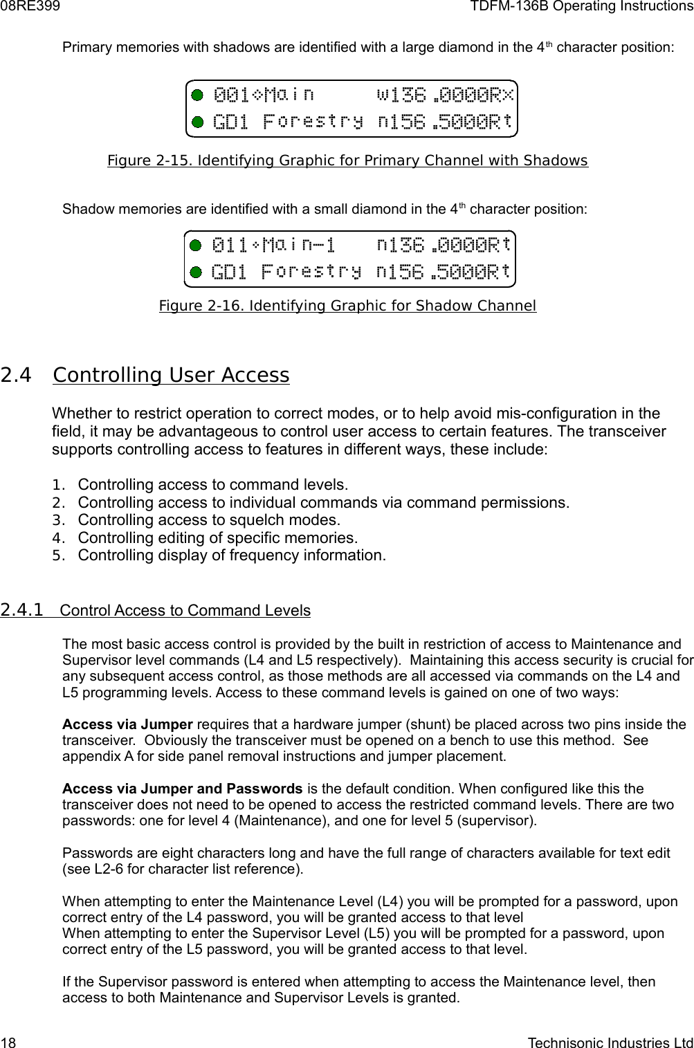08RE399 TDFM-136B Operating InstructionsPrimary memories with shadows are identified with a large diamond in the 4th character position:Figure 2-15. Identifying Graphic for Primary Channel with ShadowsShadow memories are identified with a small diamond in the 4th character position:Figure 2-16. Identifying Graphic for Shadow Channel2.4 Controlling User Access    Whether to restrict operation to correct modes, or to help avoid mis-configuration in the field, it may be advantageous to control user access to certain features. The transceiver supports controlling access to features in different ways, these include:1. Controlling access to command levels.2. Controlling access to individual commands via command permissions.3. Controlling access to squelch modes.4. Controlling editing of specific memories.5. Controlling display of frequency information.2.4.1         Control Access to Command Levels   The most basic access control is provided by the built in restriction of access to Maintenance and Supervisor level commands (L4 and L5 respectively).  Maintaining this access security is crucial for any subsequent access control, as those methods are all accessed via commands on the L4 and L5 programming levels. Access to these command levels is gained on one of two ways:Access via Jumper requires that a hardware jumper (shunt) be placed across two pins inside the transceiver.  Obviously the transceiver must be opened on a bench to use this method.  See appendix A for side panel removal instructions and jumper placement.Access via Jumper and Passwords is the default condition. When configured like this the transceiver does not need to be opened to access the restricted command levels. There are two passwords: one for level 4 (Maintenance), and one for level 5 (supervisor).Passwords are eight characters long and have the full range of characters available for text edit (see L2-6 for character list reference).When attempting to enter the Maintenance Level (L4) you will be prompted for a password, upon correct entry of the L4 password, you will be granted access to that level When attempting to enter the Supervisor Level (L5) you will be prompted for a password, upon correct entry of the L5 password, you will be granted access to that level.If the Supervisor password is entered when attempting to access the Maintenance level, then access to both Maintenance and Supervisor Levels is granted. 18 Technisonic Industries Ltd&lt;=&quot;