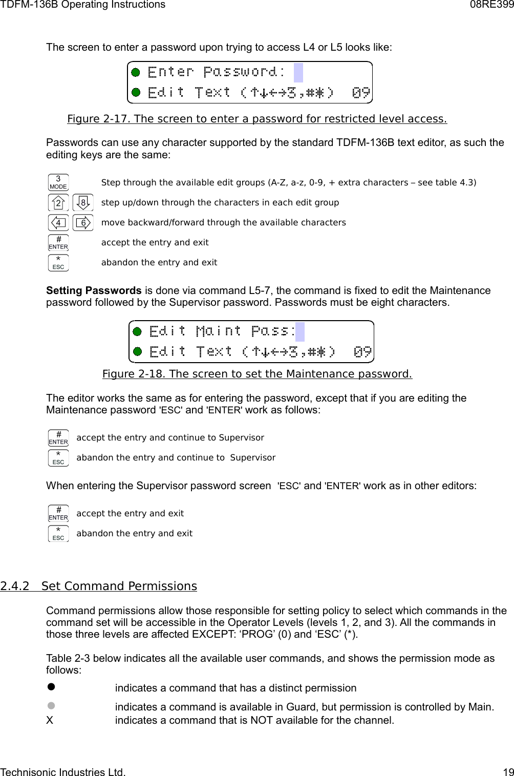 TDFM-136B Operating Instructions 08RE399The screen to enter a password upon trying to access L4 or L5 looks like:Figure 2-17. The screen to enter a password for restricted level access.Passwords can use any character supported by the standard TDFM-136B text editor, as such the editing keys are the same:Step through the available edit groups (A-Z, a-z, 0-9, + extra characters – see table 4.3)step up/down through the characters in each edit groupmove backward/forward through the available charactersaccept the entry and exitabandon the entry and exitSetting Passwords is done via command L5-7, the command is fixed to edit the Maintenance password followed by the Supervisor password. Passwords must be eight characters.Figure 2-18. The screen to set the Maintenance password.The editor works the same as for entering the password, except that if you are editing the Maintenance password &apos;ESC&apos; and &apos;ENTER&apos; work as follows:accept the entry and continue to Supervisorabandon the entry and continue to  SupervisorWhen entering the Supervisor password screen  &apos;ESC&apos; and &apos;ENTER&apos; work as in other editors: accept the entry and exitabandon the entry and exit2.4.2         Set Command Permissions   Command permissions allow those responsible for setting policy to select which commands in the command set will be accessible in the Operator Levels (levels 1, 2, and 3). All the commands in those three levels are affected EXCEPT: ‘PROG’ (0) and ‘ESC’ (*). Table 2-3 below indicates all the available user commands, and shows the permission mode as follows:●indicates a command that has a distinct permission●indicates a command is available in Guard, but permission is controlled by Main.X indicates a command that is NOT available for the channel.Technisonic Industries Ltd. 195/(!)*&gt;?$%&amp;&apos;#5/(!)*&gt;?$%&amp;&apos;#