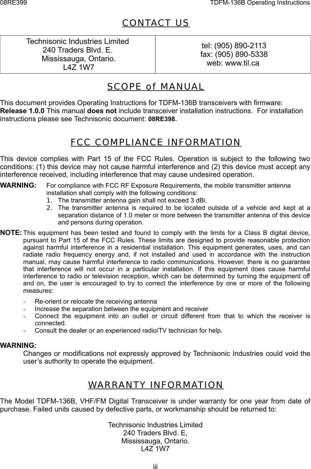08RE399 TDFM-136B Operating InstructionsCONTACT USTechnisonic Industries Limited240 Traders Blvd. E. Mississauga, Ontario. L4Z 1W7 tel: (905) 890-2113 fax: (905) 890-5338web: www.til.caSCOPE  of  MAN UALThis document provides Operating Instructions for TDFM-136B transceivers with firmware:Release 1.0.0 This manual does not include transceiver installation instructions.  For installation instructions please see Technisonic document: 08RE398.FCC COMPL IANC E INFORMAT IONThis device complies with Part 15 of the FCC Rules. Operation is subject to the following two conditions: (1) this device may not cause harmful interference and (2) this device must accept any interference received, including interference that may cause undesired operation.WARNING: For compliance with FCC RF Exposure Requirements, the mobile transmitter antenna installation shall comply with the following conditions:1. The transmitter antenna gain shall not exceed 3 dBi. 2. The transmitter antenna is required to be located outside of a vehicle and kept at a separation distance of 1.0 meter or more between the transmitter antenna of this device and persons during operation.NOTE: This equipment has been tested and found to comply with the limits for a Class B digital device,  pursuant to Part 15 of the FCC Rules. These limits are designed to provide reasonable protection against harmful interference in a residential installation. This equipment generates, uses, and can radiate radio frequency energy  and,  if not installed and used in  accordance with  the  instruction manual, may cause harmful interference to radio communications. However, there is no guarantee  that  interference will not  occur  in  a  particular  installation. If this  equipment does  cause harmful interference to radio or television reception, which can be determined by turning the equipment off  and on, the user is encouraged to try to correct the interference by one or more of the following measures:-Re-orient or relocate the receiving antenna-Increase the separation between the equipment and receiver-Connect  the  equipment   into  an  outlet   or  circuit   different from   that  to  which  the   receiver  is connected.-Consult the dealer or an experienced radio/TV technician for help.WARNING:Changes or modifications not expressly approved by Technisonic Industries could void the user’s authority to operate the equipment.WA RRANTY INF ORMATIONThe Model TDFM-136B, VHF/FM Digital Transceiver is under warranty for one year from date of purchase. Failed units caused by defective parts, or workmanship should be returned to:Technisonic Industries Limited240 Traders Blvd. E,Mississauga, Ontario.L4Z 1W7iii