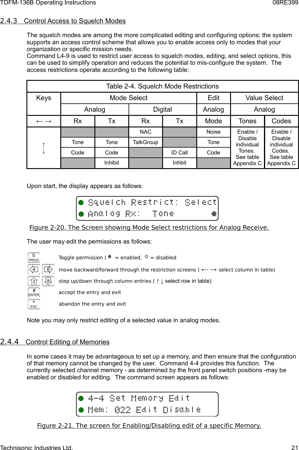 TDFM-136B Operating Instructions 08RE3992.4.3         Control Access to Squelch Modes   The squelch modes are among the more complicated editing and configuring options; the system supports an access control scheme that allows you to enable access only to modes that your organization or specific mission needs.  Command L4-9 is used to restrict user access to squelch modes, editing, and select options, this can be used to simplify operation and reduces the potential to mis-configure the system.  The access restrictions operate according to the following table:Table 2-4. Squelch Mode RestrictionsKeys Mode Select Edit Value SelectAnalog Digital Analog Analog← → Rx Tx Rx Tx Mode Tones Codes↑↓NAC Noise Enable / Disableindividual Tones. See table Appendix CEnable / Disableindividual Codes. See table Appendix CTone Tone TalkGroup ToneCode Code ID Call CodeInhibit InhbitUpon start, the display appears as follows:Figure 2-20. The Screen showing Mode Select restrictions for Analog Receive.The user may edit the permissions as follows:Toggle permission ( @  = enabled,  A = disabledmove backward/forward through the restriction screens ( ← → select column in table)step up/down through column entries ( ↑ ↓ select row in table)accept the entry and exitabandon the entry and exitNote you may only restrict editing of a selected value in analog modes. 2.4.4         Control Editing of Memories   In some cases it may be advantageous to set up a memory, and then ensure that the configuration of that memory cannot be changed by the user.  Command 4-4 provides this function.  The currently selected channel memory - as determined by the front panel switch positions -may be enabled or disabled for editing.  The command screen appears as follows:Figure 2-21. The screen for Enabling/Disabling edit of a specific Memory.Technisonic Industries Ltd. 21+ D /+ 6B/(@4&quot;4+33/11E