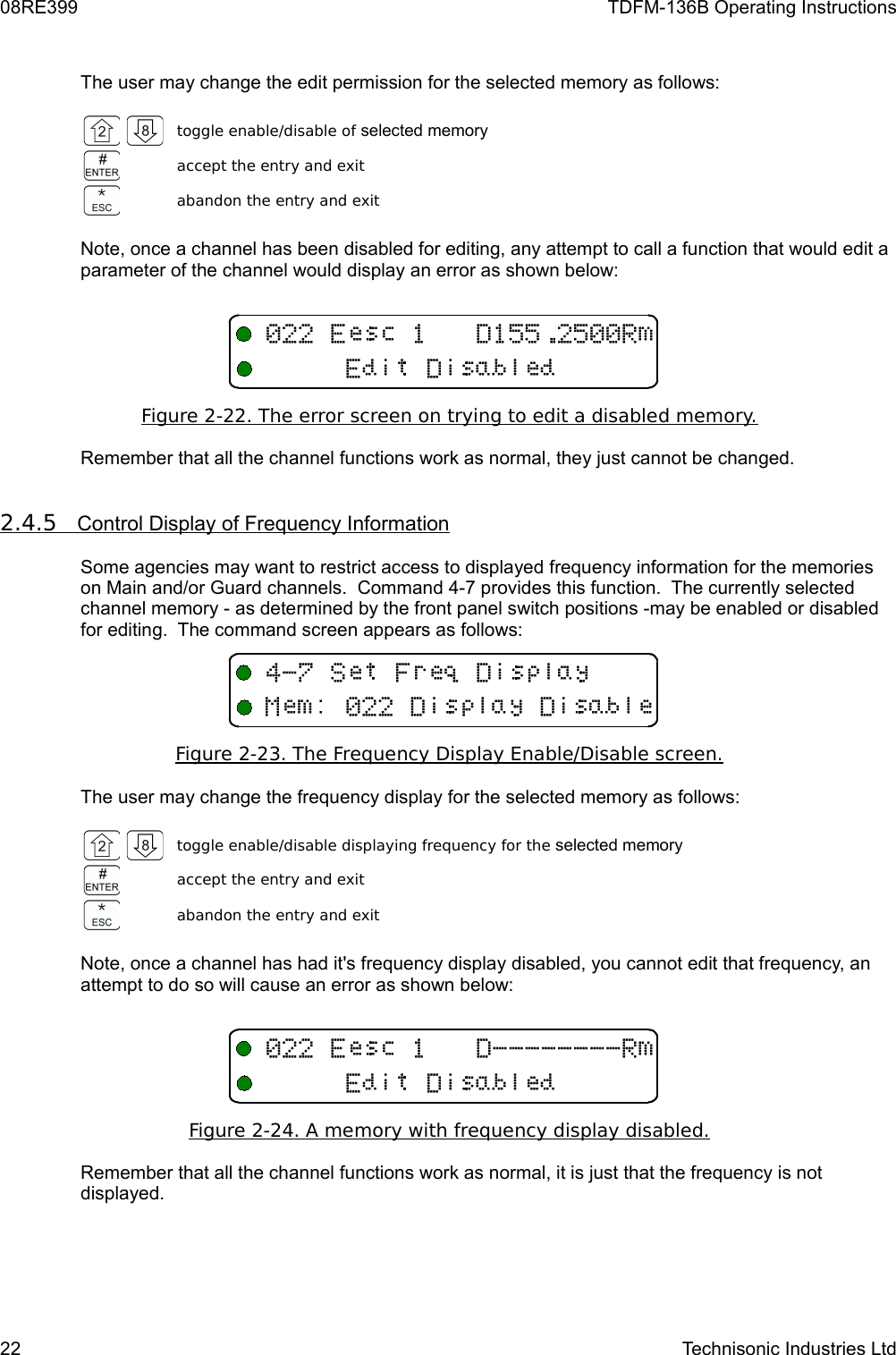 08RE399 TDFM-136B Operating InstructionsThe user may change the edit permission for the selected memory as follows:toggle enable/disable of selected memoryaccept the entry and exitabandon the entry and exitNote, once a channel has been disabled for editing, any attempt to call a function that would edit a parameter of the channel would display an error as shown below:Figure 2-22. The error screen on trying to edit a disabled memory.Remember that all the channel functions work as normal, they just cannot be changed.2.4.5         Control Display of Frequency Information   Some agencies may want to restrict access to displayed frequency information for the memories on Main and/or Guard channels.  Command 4-7 provides this function.  The currently selected channel memory - as determined by the front panel switch positions -may be enabled or disabled for editing.  The command screen appears as follows:Figure 2-23. The Frequency Display Enable/Disable screen.The user may change the frequency display for the selected memory as follows:toggle enable/disable displaying frequency for the selected memoryaccept the entry and exitabandon the entry and exitNote, once a channel has had it&apos;s frequency display disabled, you cannot edit that frequency, an attempt to do so will cause an error as shown below:Figure 2-24. A memory with frequency display disabled.Remember that all the channel functions work as normal, it is just that the frequency is not displayed.22 Technisonic Industries Ltd11 13E4&quot;0+93/119E11 &quot;&quot;&quot;&quot;&quot;&quot;&quot;&quot;3E