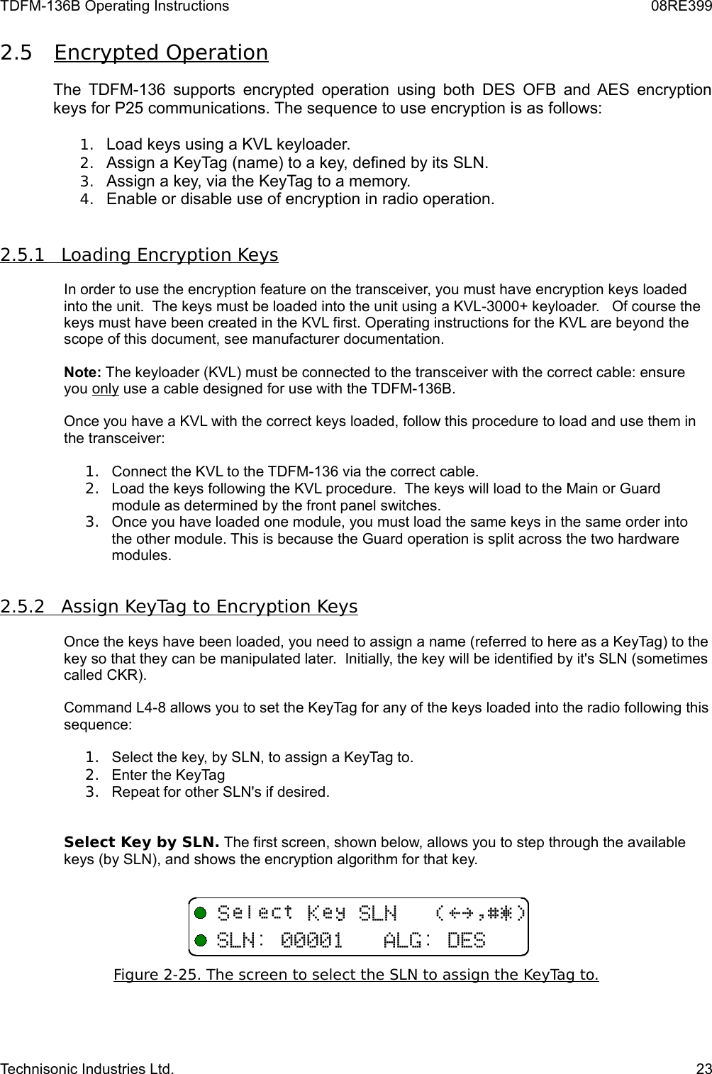 TDFM-136B Operating Instructions 08RE3992.5 Encrypted Operation    The TDFM-136 supports encrypted operation using both DES OFB and AES encryption keys for P25 communications. The sequence to use encryption is as follows:1. Load keys using a KVL keyloader.2. Assign a KeyTag (name) to a key, defined by its SLN.3. Assign a key, via the KeyTag to a memory.4. Enable or disable use of encryption in radio operation.2.5.1         Loading Encryption Keys   In order to use the encryption feature on the transceiver, you must have encryption keys loaded into the unit.  The keys must be loaded into the unit using a KVL-3000+ keyloader.   Of course the keys must have been created in the KVL first. Operating instructions for the KVL are beyond the scope of this document, see manufacturer documentation.Note: The keyloader (KVL) must be connected to the transceiver with the correct cable: ensure you only use a cable designed for use with the TDFM-136B.Once you have a KVL with the correct keys loaded, follow this procedure to load and use them in the transceiver:1. Connect the KVL to the TDFM-136 via the correct cable.2. Load the keys following the KVL procedure.  The keys will load to the Main or Guard module as determined by the front panel switches.3. Once you have loaded one module, you must load the same keys in the same order into the other module. This is because the Guard operation is split across the two hardware modules.2.5.2         Assign KeyTag to Encryption Keys   Once the keys have been loaded, you need to assign a name (referred to here as a KeyTag) to the key so that they can be manipulated later.  Initially, the key will be identified by it&apos;s SLN (sometimes called CKR).Command L4-8 allows you to set the KeyTag for any of the keys loaded into the radio following this sequence:1. Select the key, by SLN, to assign a KeyTag to.2. Enter the KeyTag3. Repeat for other SLN&apos;s if desired.Select Key by SLN. The first screen, shown below, allows you to step through the available keys (by SLN), and shows the encryption algorithm for that key.Figure 2-   25   . The screen to select the SLN to assign the KeyTag to.   Technisonic Industries Ltd. 23+ F+-,!&gt;?$%&amp;&apos;+-,/6-/+